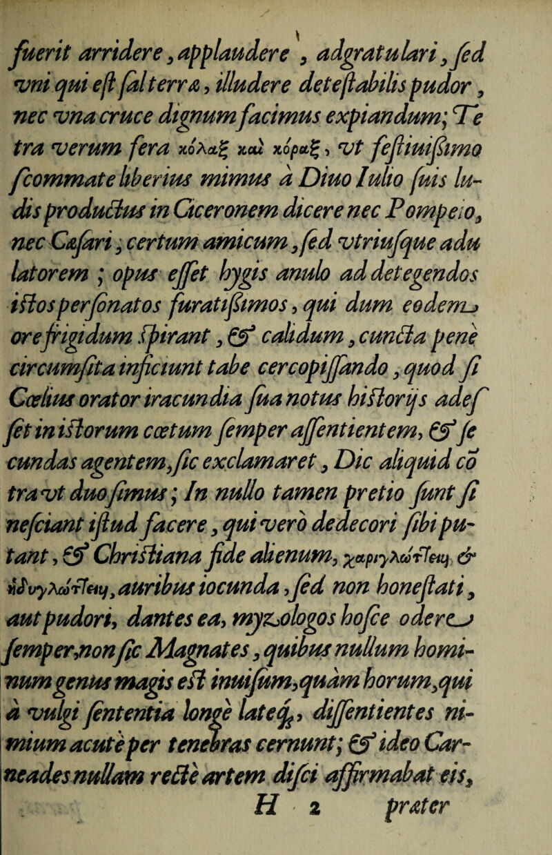 fuerit arridere, applaudere , adgratulari ,fed vni qui efl falterra, illudere det flabilis pudor, nec vna cruce dignum facimus expiandum; Te tra verum fera x.oXa.% xai xopa.%, vt fefiiuifimo fcommate liberius mimus a Diuo lulio fuis lu¬ dis productus in Ciceronem dicere nec Pompeio, nec Cafart, certum amicum ,fed vtriufque adu latorem ; opus ejfet bygis anub ad detegendos iftos perfibnatos furati fimos, qui dum eoderru orefrigidum fbirant, & calidum, eunda pene circumfita inficiunt tabe cercopifidndo, quod fi Ceelius orator iracundia Jua notus hiflorijs adef fit in istorum coetum fiemper ajfentientem, & fi eundas agent em,fic exclamaret, Dic aliquid co tra vt duo fimus; In nullo tamen pretio Junt fi nefiiant ifiud facere, qui vero dedecori fibipu¬ tant , £5* Christiana fide abenum, xtptyxdrfeu) & UvyxdrfHt),auribusiocunda,fied non honefiati, aut pudori, dantes ea, myzjologos hofice ode res fiemperjion fic Magnates, quibus nullum homi¬ num genus magis eSi inuifum,qudm horum,qui a vulgi fintentia longe late<fi, diffindentes ni¬ mium acute per tenebras cernunt; & ideo Car- neades nullam rede artem difei affirmabat eis, H z prMer