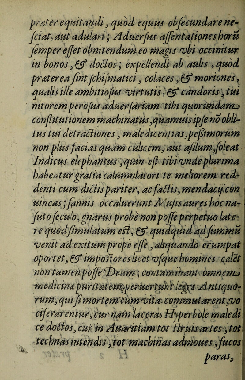 prater equitandi, quod equus obfecundare ne- fciat, aut adulari; Aduerfus affentationeshoru jemper ejjet obnitendum eo magis vbi occinitur in bonos, & doBos; expellendi ab aulis , quod pr at er ea fintjchifmatici, colaces, & moriones, qualis ille ambit tofus virtutis ■>& candoris, tui nitorem perofus aduerjaridm tibi quorundanu conflitutionem machinatus,quamuisipje no obii- tus tui detradiones, maledicentias ,pefimorum non plus facias quam culicem, aut a/ilum,(oleat Indicus elephantus ,qUm efl tibivnde plurima habeatur gratia calumniatori te meliorem rtd denti cum didis pariter, ac fallis, mendacifcon uincas; fanms occaluerunt Mufts aures hoc na- juto fecu/o, gnarus probe nonpojfeperpetuo late- r e quodfimulatum efl, & quidquid adfummu venit ad exitum prope ejfe, aliquando erumpat oportet, Qf impotiores licet vfque homines calet n on tam en pojje medicina puntaiem^peruertmt l irum, quifi mortem cum vita, commutarent ,vo cijer arentur, cur nam 'laceras Hyperbole male di ce doti os, cur in Audritiam tot flruis artes, tot technas intendis fot machinas admoues,fucos > •.* 'y ‘ «te’ . ':;: ^ i parasf ; contaminant omnerru O v .