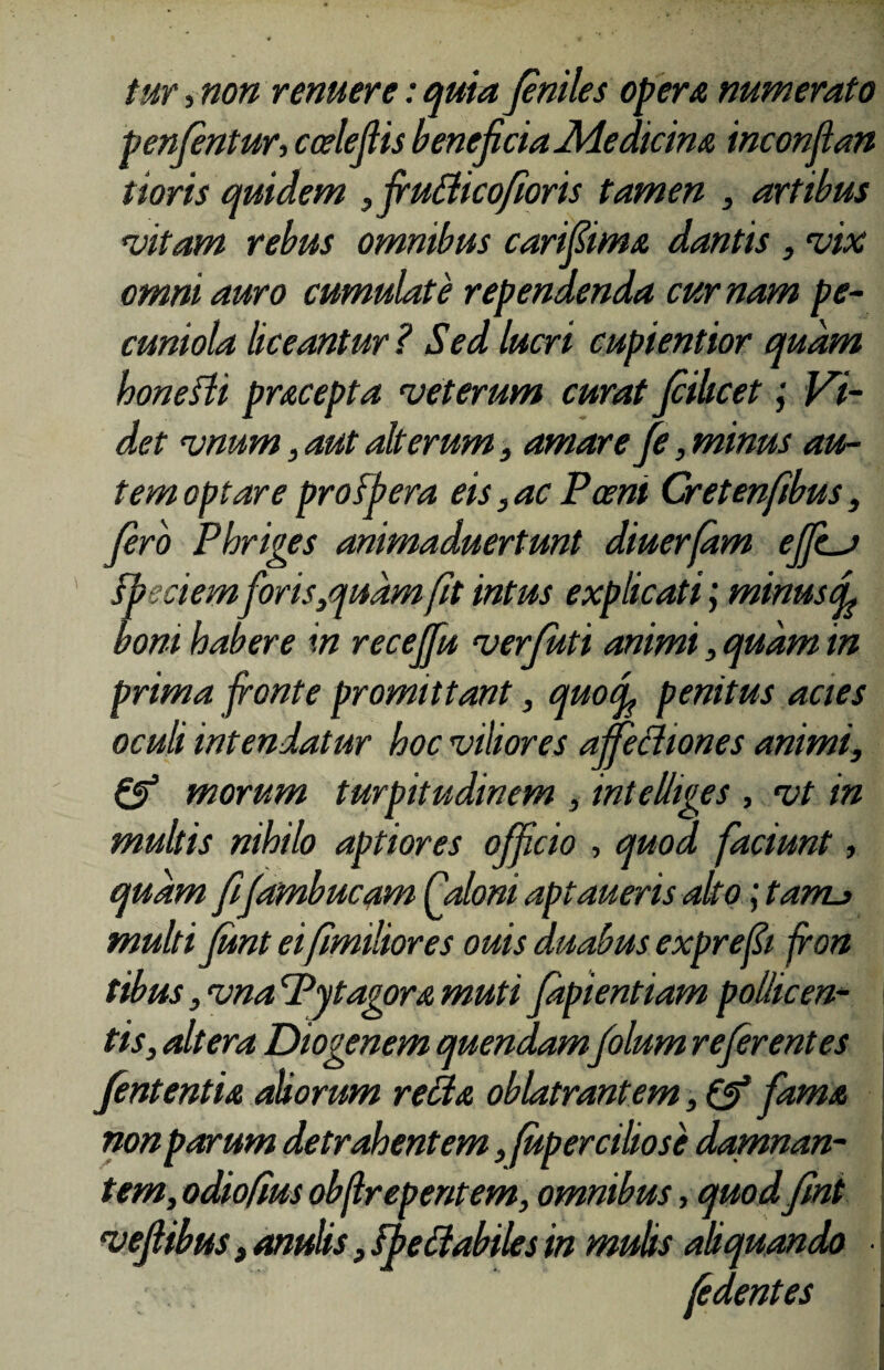 tur, non renuere: quia feniles opera numerato penfentur, ccelefiis beneficia Medicina inconflan tioris quidem , fruflicofioris tamen , artibus vitam rebus omnibus carifiima dantis , vix omni auro cumulate rependenda cumam pe- cuniola liceantur? Sed lucri cupientior quam honefli pracepta veterum curat fiilicet; Vi¬ det vnum , aut alterum, amare fe, minus au¬ tem optare pro [pera eis, ac Poeni Cret en/ibus, fero Phriges animaduertunt diuerfam effcj ipedem foris,qudm fit intus explicati ,• minus ^ boni habere in receffu verfuti animi , quam in prima fronte promittant, quo fi penitus acies oculi intendatur hoc viliores affectiones animi, & morum turpitudinem , intelliges , vt in multis nihilo aptiores officio , quod faciunt, quam fifambucam Caloni aptaueris alto; tanu multi funt ei fimiliores ouis duabus exprefii fion tibus, vna Pytagora muti fapientiam pollicen¬ tis, altera Diogenem quendam folum referentes /efflentia aliorum refla oblatrantem, & fama non parum detrahentem, fupercibose damnan¬ tem, odiofius obflrepentem, omnibus, quodfmt vefiibus, anulis, Fpe flabiles in mulis aliquando • • fe dent es
