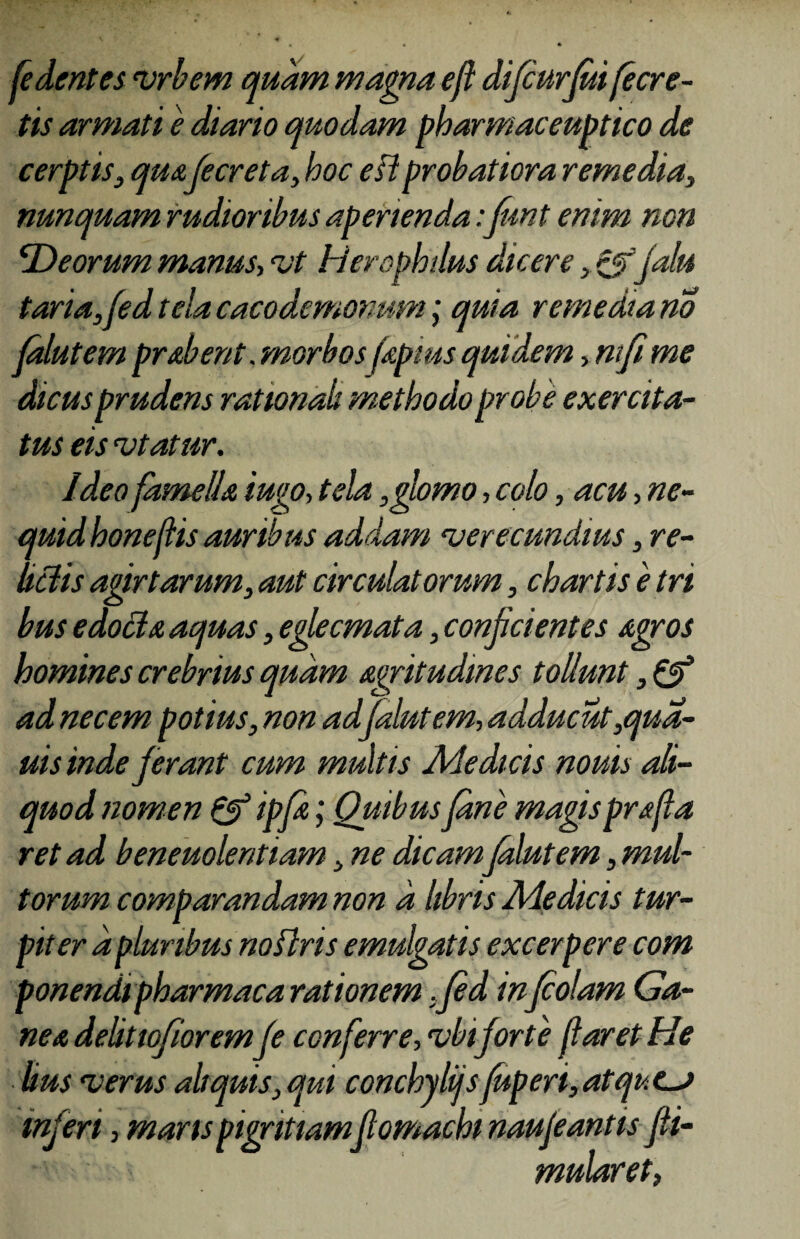 /edentes vrbem quam magna efl difcurjuifecre- tis armati e diario quodam pharmaceutico de cerptis, quafecreta, hoc efl probatiora remedia, nunquam rudioribus aperienda:funt enim non fDeorum manus, <vt Herophdus dicere ,&jalu taria,fed tela cacodemonum; quia remedia no jalutem probent .morbos fapius quidem, ntfi me dicusprudens rationali methodo probe exercita¬ tus eis rotatur. Ideo fame lia iugo, tela ,glomo, colo, acu , ne- quidhoneflis auribus addam rverecundms, re¬ lictis agirtarum, aut circulatorum, chartis e tri bus edo filo aquas, eglecmata, conjicientes agros homines crebrius quam agritudmes tollunt, & ad necem potius, non ad jalutem, adducut,qua- uis inde jerant cum multis Medicis nouis ali¬ quod nomen & ipja; Quibus Jane magis prafia ret ad beneuolentiam, ne dicam jalutem, mul¬ torum comparandam non a libris Medicis tur¬ piter a pluribus noflris emulgatis excerpere com ponendipharmaco rationem . jed infcolam Ga¬ nea delitioforemJe conferre, ubi for te foret He lius rverus aliquis, qui conchylijsfuperi, atqucj inferi, maris pigritiam jlomachi naujeantis Jii- mularet,