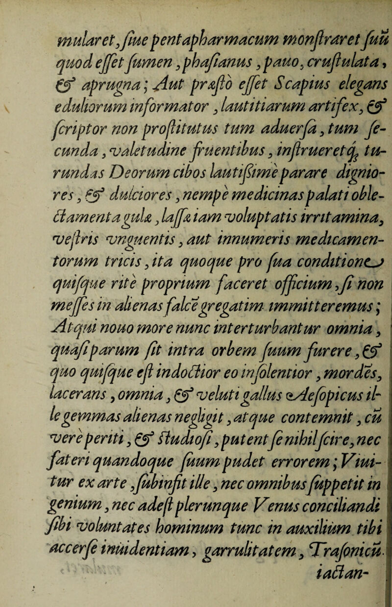 mularet ,fme pentapharmacum monftraret 'fuu quod effetfumen ,phafanus, pauo, crufulata, 0* aprugna] Aut prflo ejfet Scapius elegans eduliorum informator, lautitiarum artifex, cJ1 tcriptor non proflitutus tum aduerfd, tum fe¬ cunda , valetudine fluentibus, injiruereteL tu¬ rundas Deorum cibos lauti fime parare dignio¬ res , Qf dulciores, nempe medicinas palati oble- damentaguU, laffx, iam voluptatis irritamina, vejlris vnguentis, aut innumeris medicamen¬ torum tricis, ita quoque pro fua conditionem quifque rite proprium faceret offcium fi non mejfes in alienas falcegregatim immitteremus; Atqui nouo more nunc interturbantur omnia, \ qua/i parum fit intra orbem fuum furere quo quifque efl indoctior eo infolemior, mordes, lacerans, omnia, & veluti gallus oAejdpicus il¬ le gemmas alienas ne figit, atque contemnit, cu vere periti, & ftudiofi,putentfe nihilfcire, nec fateri quandoque fuum pudet errorem ] Vlui¬ tur ex arte ,fubinfit ille, nec omnibus fuppetit in genium, nec adefl plerunque Venus conciliandi fibi voluntates hominum tunc in auxilium tibi accerf imi dentiam > garrulitatem, Trafomcu