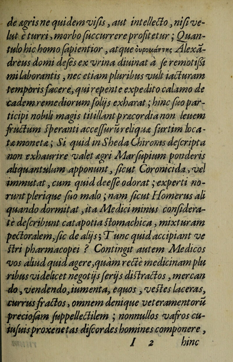 de Agris ne quidem vifis, aut intellecto, nift ve- lut e turri> morboficcurrereprofitetur; Quan¬ tulo hic homofapientior, atque ovpouJvm xllexa- dreus domi dejes ex vrina diurnat d fe remotifii mi laborantis, nec etiam pluribus vult iacluram temporis facere., qui repente expedito calamo de eadem, remediorumfolijs exharat; hincfio par¬ ticipi nobili magis titillant prae ordia non lenem fructum sb erant i acceffuru reliqua furtim loca¬ ta moneta ; Si quid in ShedaChiroms deferipta non exhaurire valet Agri Marfupium ponderis aliquantulum apponunt , ficut Coronicida, vel immutat, cum quid deeffe odorat; experti no¬ runt plerique fio malo; nam ficut Homerus ab quando dormitat, ita Medici minus confidera- te deferibunt catapotia flomachica > mixturam pectoralem,fic de aliisj Tunc quid accipiant ve Uri pharmacopei ? Contingit autem Medicos vos aliud quid agere,quam re cie medicinam plu nbus videlicet negotiisferijs di siraei os, mere an do 9 vendendo, iumenta, equos, ve di es laceras, «currus frattos, omnem denique veteramentoru preciofdm fuppelleliilem ; nonnullos vafros cu- iufuisproxenetas difeordes homines componere, l $ hinc