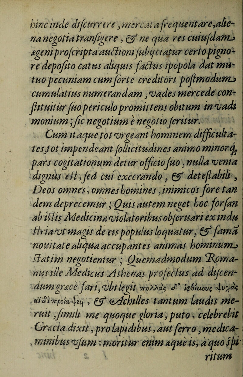 hinc inde di(currere} mercata frequentare,alie¬ na negotia tranfigere, Qf ne qua res cuiufdarru ageni profcnpta auctionifubijciajtur certo pigno¬ re depofito catus aliquis factus ipopola dat mu¬ tuo pecuniam cum forte creditori pofmodurru cumulatius numerandam , mades mercede con¬ futuitur fuo periculo promittens obitum in madi monium; fic negotium e negotioferitur. Cum itaque tot mrgeant hominem difficulta¬ tes,tot impendeant foilicitudmes animo minorcf pars cogitationum detur offcio fuo. nulla menta ■ dignus ~eil,fed cui execrando, & deteftabili, Deos omnes, omneshomines, inimicos fore tan dem deprecemur; Quis autem neget hoc forfan ab iftis Medicina miolat oribus objeruari ex mdu flriamt magis de eis populus loquatur, & fama nouitatealiqua accupantes animas hominunu slatim negotientur ; Quemadmodum hRpma- nus ille Medicus Athenas profeHus ad dijcen- dumgrace fari,mbi letnt vroxrdq </’’ itpSin uiSiTi-pok^Uf, & oAchilles tantum laudis me¬ ruit Jimih me quoque gloria, puto, celebrebit Gr&cia dixit, pro lapidibus, aut ferro ■> me dica- . mimbus mjum: moritur enim aque is, d quo Ipi•