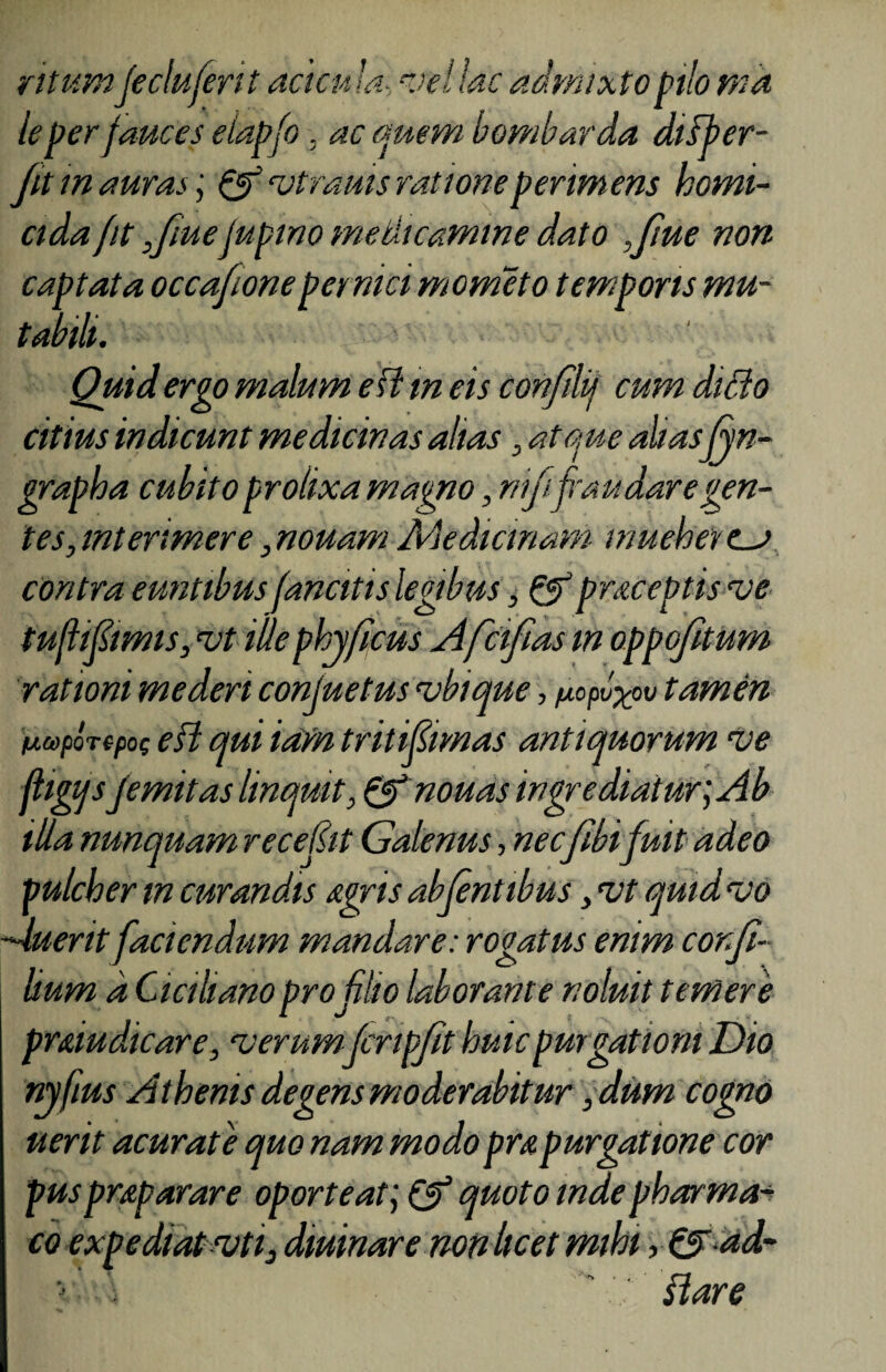 ritum'Jeclufent acicula, mellae admixto pilo md le per fauces elapfo, ac quem bombarda disfer- Jit inauras', mtrauis rationeperimens homi¬ cida fit Jmefupino medicamine dato ,Jlue non captata occafioneper nici mometo temporis mu¬ tabili. Quid ergo malum efl m eis confilij cum dido citius indicunt medicinas altas 3 atque aliasfyn- grapha cubito prolixa magno, niji fraudaregen¬ tes, interimere, nouam Medicinam mueherca contra euntibus fanatis legibus, & praceptisme tuflifiimts, iit ille phy ficus Afcifias m oppofitum rationi mederi conjuetus mbique, fiopv^ov tamen da>por(pog efl qui iam tritipmas antiquorum me fligqsfemit as linquit, &nouas ingrediatur; Ab illa nunquam recepi Galenus, nec/ibi fuit adeo pulcher tn curandis Agris abfentibus y mt quid mo —luerit faciendum mandare: rogatus enim cor.fi- Uum d Ciciliano pro filio laborante noluit temere pramdicare, merumfcripfit huic purgationi Dio nyfius Athenis degens moderabitur, dum cogno uerit acurate quo nam modo prapurgatione cor puspraparare oporteat; & quoto inde phar ma¬ co expediat mti3 dminare non licet mihi, & ad- >. \ ' flare