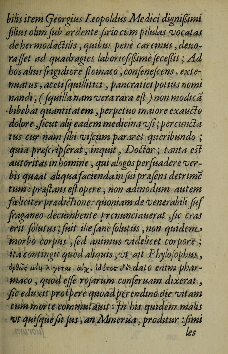 bilis item Qeorgius Leopoldus Medici digniflimi filius ohm fub ar dente fmo cum pilulas 'vocatas dehermodatiibs3 quibus pene caremus ,deuo- raffet ad quadragies laboriofflimefeceflit; Ad hos alius frigidiore flem aco, confenejcens, exte¬ nuatus , acetifijuillitici, pancratici potius nomi nandi3 (fquilla nam vera rara eft) non modica ■bibebat quantitatem,perpetuo maioreexautio dolore ,jicut alii eadem medicina vf\ pereuntia tus cur nam (ibi vifcum pararet queribundo ; quia profcripjerat} inquit, Dotior; tanta efl aut Oritas m homine, qui alogos perfuadere ver¬ bis qrnat aliqua facienda infui prqfens detrime tum: proflans efl opere, non admodum autem foeliciterproditiione: quoniam de venerabili Juf flaganeo decumbente prcnunciauerat ,/ic cras erit folutus j fuit iliefane fb lutus, non quiderru morbo corpus }fed animus videlicet corpore j ita contingit quod aliquis ,vt ait Phylofophus., tpSai; 'Ay Xiyircu, ov%> Uotqs- Stydato enim phar¬ maco > quod effle rojarum conferuam dixerat s fic eduxit pro {pere quoad perendino die vitam eum morte commutmit ifn his quidem malis vt quifque fit Jus, an Mlmerua. proditur fimi > les