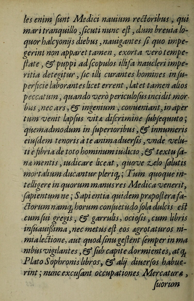 les enim Junt Medici nauium rectoribus, qui mar i tranquillo ,ficuti nunc ejl, dum breuia lo¬ quor halcyonijs diebus, nauigantes fi quo impe¬ gerint non apparet tamen, exorta vero tempe- flate, & puppi ad fiopulos illifa naucleri impe¬ ritia detegitur, fic illi curantes homines infu- perficie laborantes licet errent, latet tamen alios peccatum, quando vero periculofiis incidit mor¬ bus , nec ars, & ingenium, conueniant, in aper tum venit lapjus vita difirimine fubfiquuto; quemadmodum in fuperioribus, & innumeris eiu(dem tenoris a te animaduerfis, vnde velu- ti epbna de toto hominum iudicio, & textu fa¬ na mentis, mdicare liceat, quove z^elo falutis mortalium ducantur plena,; Tum quoque in- teUigere in quorum manus res Medica venerit, fdpientum ne; Sapi entia quidem prapofierafa¬ ctorum namcL horum confuetudofila dulcis eil cum fui gregis, & garrulis, ociofis, cum libris infuauifiima, nec metus eft eos agrotaturos ni- mialettione, aut quodfinugefient (emper in ma ntbiu vigilantes,&fub capite dormientes, at cl Plato Sophronis libros, &alij dmerfos habue¬ rint; nuncexcufitnt occupationes Mercatura, fuorum
