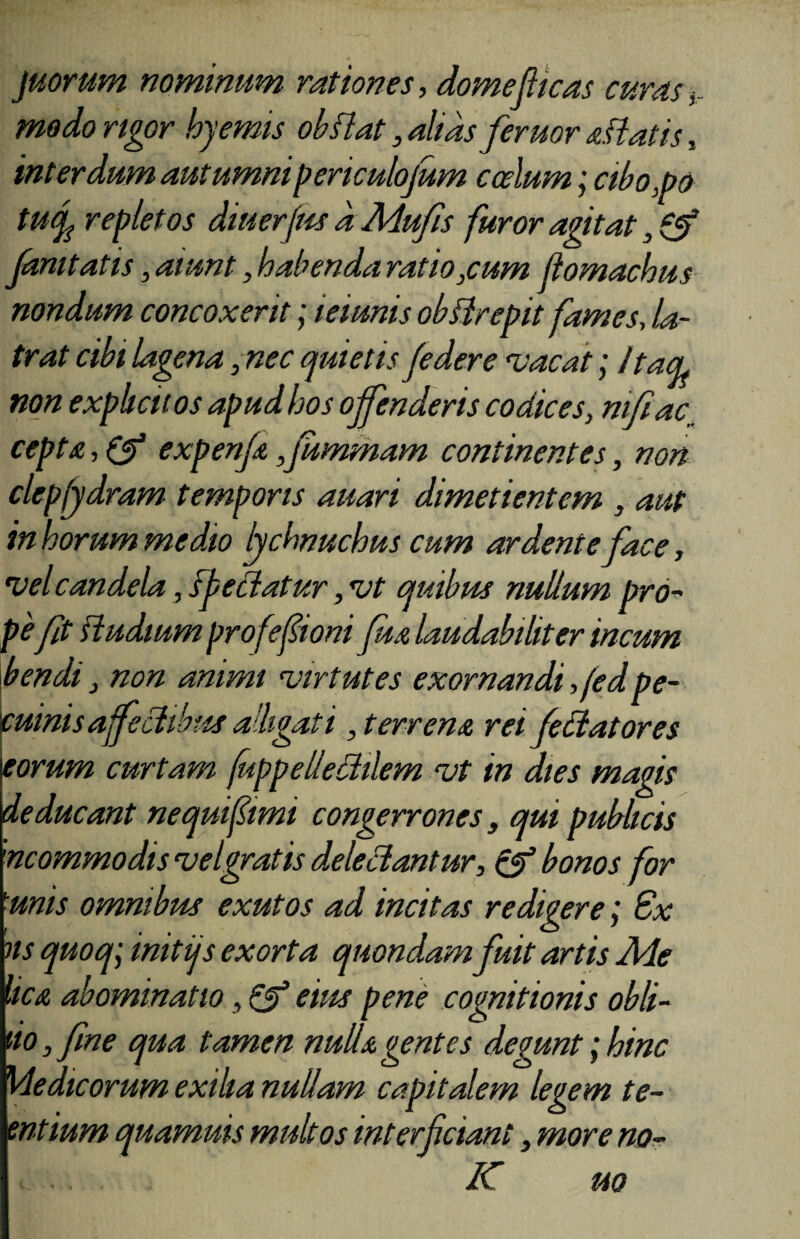 juorum nominum rationes, domefticas curas> modo rigor hyemis ob flat, alias feruor aliatis , interdum autumnipericulojum coelum; cibo,po tucp repletos diuerfm a Mufis furor agitat famtatis, aiunt, habenda ratio,cum flomachus nondum concoxerit; teiunis obflrepit fames, la¬ trat cibi lagena ,nec quietis federe vacat; ItacL non exphciios apud hos offenderis codices, mfiac_ cepta, & expenfa ,jummam continentes, non clep(ydram temporis auari dimetientem , aut in horum medio lychnuchus cum ar dent e face, vel candela, sfeliatur, vt quibus nullum pro¬ peft ftudium profefioni Jua laudabiliter incum bendi, non animi virtutes exornandi ,fedpe¬ cuinis affectibus alligati, terrena rei fellatores Ieorum curtam fuppeliedilem vt in dies magis deducant ne qui fimi congerrones, qui publicis 'ncommodisvelgratis delectantur, & bonos for 1unis omnibus exutos ad incitas redigere; Ex ns quoq\ initijs exorta quondam fuit artis Ale hca abominatio, Qf eius pene cognitionis obli¬ no , fne qua tamen nulla gentes degunt; hinc Medicorum exilia nullam capitalem legem te- entium quamuis multos interfciant, more no- K uo