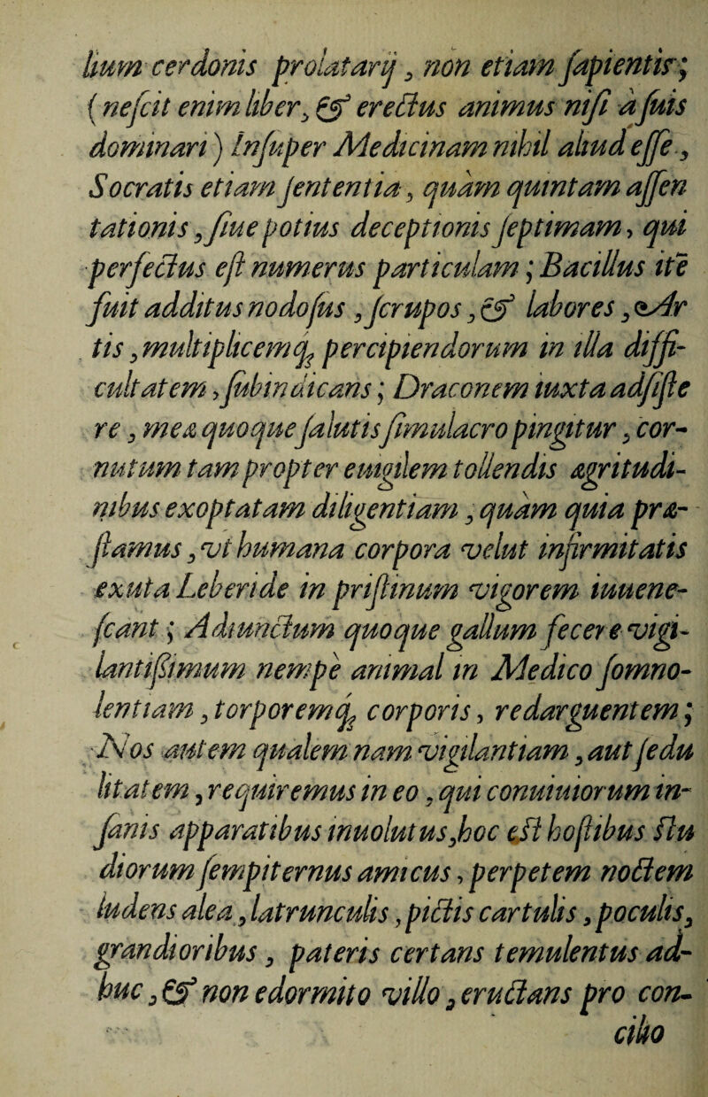 liumcerdonis prolatarij, non etiam fapientisr; (nefcit enim liber, & erectus animus nifi a fuis dominari) Infuper Medicinam nihil aliud efifi, Socratis etiam jentenlia, quam quintam ajjen tationis ,fme potius deceptionis jeptimam, qui perfectus eft numerus particulam j Bacillus ite fuit additus nodofus fjcrupos, & labores, <Mr tis ,multiplicemfi percipiendorum in illa diffi¬ cultatem ,Jubindicans; Draconem luxta adfifie re, mea quoquefalutisfimulacro pingitur, cor¬ nutum tam propter emgtlem tollendis acritudi¬ nibus exoptatam diligentiam, quam quia pra- fiamus, 'vt humana corpora 'velut infirmitatis exuta Leberide in prifiinum 'Vigorem iuuene- fcantAdmnctum quoque gallum fecere'vigi¬ lanti fimum nempe animal m Medico fomno- lentiam, torpor em fi corporis, redarguentem; Nos autem qualem nam 'vigilantiam, aut fedu litat em, requiremus in eo, qui conuiuiorum in¬ fimis apparatibus muolutus,hoc est hofhbus flu diorum fempiternus amicus, perpetem noBem ludens alea , latrunculis, piBis cartulis, poculis, grandioribus, pateris certans temulentus ad¬ huc non edormito 'villo 3eruBans pro con¬ cilio
