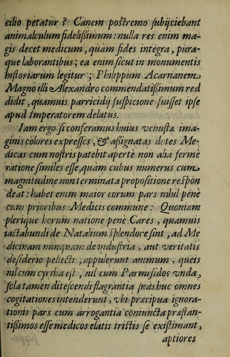 cilio petatur ? Canem postremo fubijciebant animalculumfidehfiimum: nulla res enim ma¬ gis decet medicum, quam fides integra, pura¬ que laborantibus; ea enimficut m monumentis hi(ioriarum legitur Philippum Acarnanenu Magno iUi aAlexandro commendat ifiimum red didit, quamuis parricidij fufincione fuiffet ipfe apud Imperatorem delatus. Iamergo fi conferamus huius venu fi a ima¬ ginis colores exprejjcs, & afiignatas dotes Me¬ dicas cum nofirispatebit aperte non aha firme ratione fimiles effe,qudm. cubus numerus cur/L> magnitudine non terminatapropo[itione respon deat: habet enim maior eorum pars nihil pene cum prioribus Medicis commune: Quoniam plerique horum natione pene Cares , quamuis iaciabundi de hiatalium splendore fint, ad Me dicinam nunquam de mdufiria , aut veritatis de fi deno pelledi , appulerunt animum , queis ml cum cyrrha e fi , ml cum Parmefidos vnda, fila tamen ditefcendi flagrantia fuashue omnes cogtationes intenderunt, vbi pracipua ignora¬ tionis pars cum arrogantia comuncla pr filan¬ ti fiimos ejfie medicos elatis tnflis fi exifiimant3