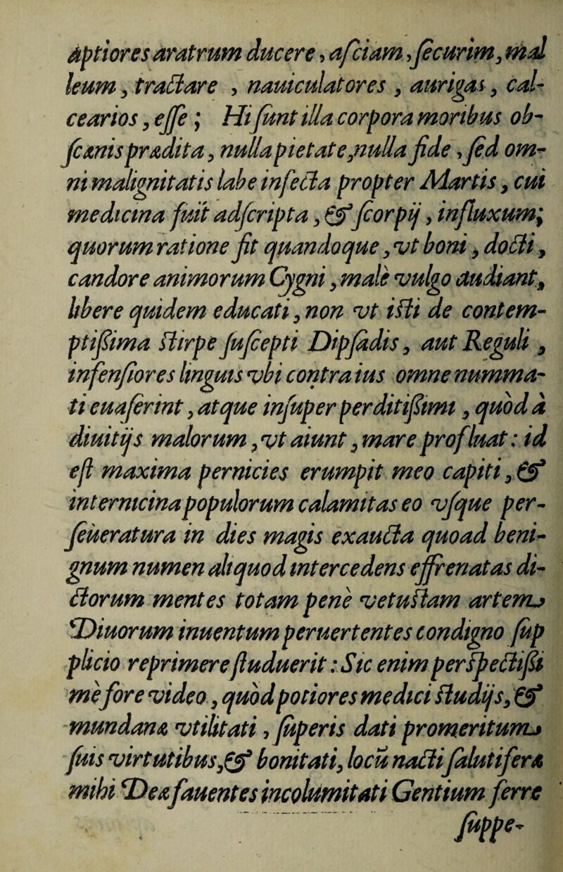 Aptiores aratrum ducere, afciam,(ecur,im3 md leum, traffiare , nauiculatores , aurigas, cal¬ cearias , ejfe, Hifunt illa corpora moribus ob- Jcanis prodita, nulla pie tat e,nulla jide ,Jed om¬ ni malignitatis labe infecta propter Adortis, cui medicma fuit adfcripta, &forpi/, influxum,; quorum ratione jit quandoque, vt boni, doiti, candore animorum Cygni, male vulgo audiant, libere quidem educati 3 non vt ilii de contem¬ pti fima liirpe Jufepti Dipjadis, aut Reguli3 infenfores linguis vbi contra ius omne numma¬ ti euafermt, atque injuper perditiftmi 3 quod d diuitijs malorum 7vt aiunt ,mareprofluat: id eji maxima pernicies erumpit meo capiti 3 & intemicinapopulorum calamitas eo vfque per- feueratura in dies magis exauffa quoad beni¬ gnum numen aliquod intercedens effrenatas di¬ tiorum mentes totam pene vetustam artenu 'Diuorum inuentum peruertentes condigno (up plicio reprimere(luduerit: Sic enim perlfettifi mefore video, quod potior es medici fiudijs, Q? mundam vtilitati ,fuperis dati promeritumj fuis virtutibusbonitati, locu naffifalutifera mihi Dea fauentes incolumitati Gentium ferre