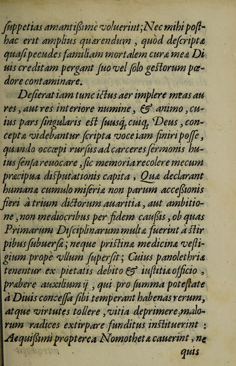 fiippetias amantifimie voluerint 'yNec mihi pofi- hac erit amplius au arendum 3 quod deficripta quafipecudes familiam mortalem cura mea Di uis creditam pergant Juo vel (olo getiorum pae¬ dore contaminare. Deferat iam tunc ictus aer implere meas au res, aut res interiore numine 3 & animo3 cu¬ ius pars fngularis eft fuuscp cutcy Deus, con¬ cepta videbantur fcripta voce iam fmripojfe 3 quando occoepi rurjus ad carceres fermonis hu¬ iusfenfa r euoe are ,fic memoria recolere me cum pracipua difbutationis capita , Qua declarant humana cumulo mi fria non parum acceponis fieri a trium ditiorum auaritia, aut ambitio¬ ne s non mediocribus per fidem caups3obquas Primarum Dtjciphnarum multa fuerint d ftir pibus fubuerfa; neque priflina medicina vejli- gium prope vllum fuperfit; Cuius panolethria tenentur ex pietatis debito & iufitia officio , prabere auxilium ij , qui pro pmma pote flat e d Diuis conceffa fibi temperant habenas rerums atque virtutes tollere, vitia deprimere.malo¬ rum radices extirpare funditus instituerint : Aequifimii propter ea Nomo theta cauerint>-nc • . - quis
