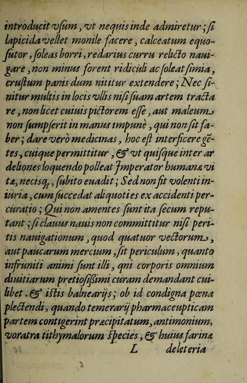 introducit vfum s vt nequis inde admiretur; fi lapicida vellet monile facere, calceatum equo- futor fioleas borri, redactus curru relido naui- gare, non minus forent ridiculi ac(oleat fimia, crujlum panis dum nititur extendere; Nec fi¬ nitur multis in locis vUis nififiuam artem trada re, non licet cuiuispidorem ejfe, aut maleunu non fumpferit in manus impune, qui non fit fa - ber; dare vero medicinas, hoc efl interficere fe¬ tes , cuique permittitur, & vt quifque inter ar deliones loquendo polleat Jmperator humana vi ta, neciscy, fiubito euadit; Sed non fit volenti in- iuria, cum fuccedat aliquoties ex accidenti per¬ curat io ; Qui non amentes fiunt ita fecum repu¬ tant ; ficlauus nauis non committitur nifi peri¬ tis nauigationum 3 quod quatuor vedormru , aut paucarum mercium fifit periculum, quanto infruniti animi fiunt illi, qni corporis omnium diuitiarum pretiofifiimi curam demandant cui¬ libet , & iftis balneariis; ob id condigna poena pled en di, quando temerarijpharmaceupticam partem contigerintpracipitatum, antimonium, voratra tithymalorum fbecies, & huius farim L deleteria