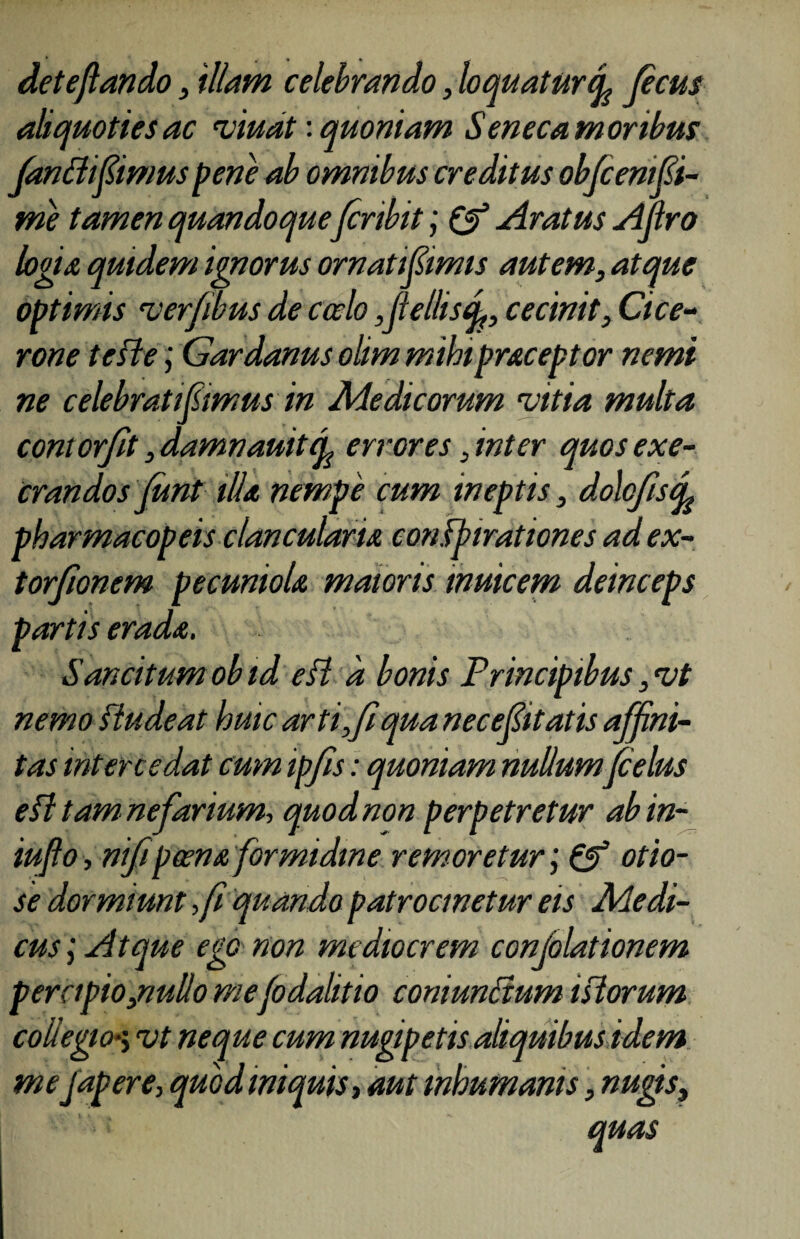 deteflando, 'illam celebrando, loquatur(fe ficus aliquoties ac viuat: quoniam Seneca moribus fanflifiimus pene ab omnibus creditus obfi em Si¬ me tamen quandoque firibit; & Aratus Afro logia quidem ignorus ornatifiimis autem, atque optimis ver/ibus de coelo Jlel/isq,, cecinit, Cice¬ rone te fle; Gardanus olim mihi praceptor nemt ne celebrati femus in Medicorum vitia multa contorfit ,damnauitep errores, inter quos exe¬ rrandos funt illa nempe cum ineptis, dolofistL pharmacopeis clancularia confpirationes ad ex- torfionem pecuniola, maioris tnuicem deinceps partis erada, Sancitum obid efl d bonis Principibus ,vt nemo fiudeat huic arti,fi qua necefiitatis affini¬ tas intercedat cum ipfis: quoniam nullumfi eius efl tam nefarium, quod non perpetretur abin- iufio, nfipeena formidine rem oretur', & otio¬ se dormiunt ,fi quando patrocmetur eis Medi¬ cusAtque ego non mediocrem conjolationem percipio,nullo mefidalitio comuncium i florum collegio*; vt neque cum nugipetis aliquibus idem me japere, quod iniquis, aut inhumanis, nugis, quas