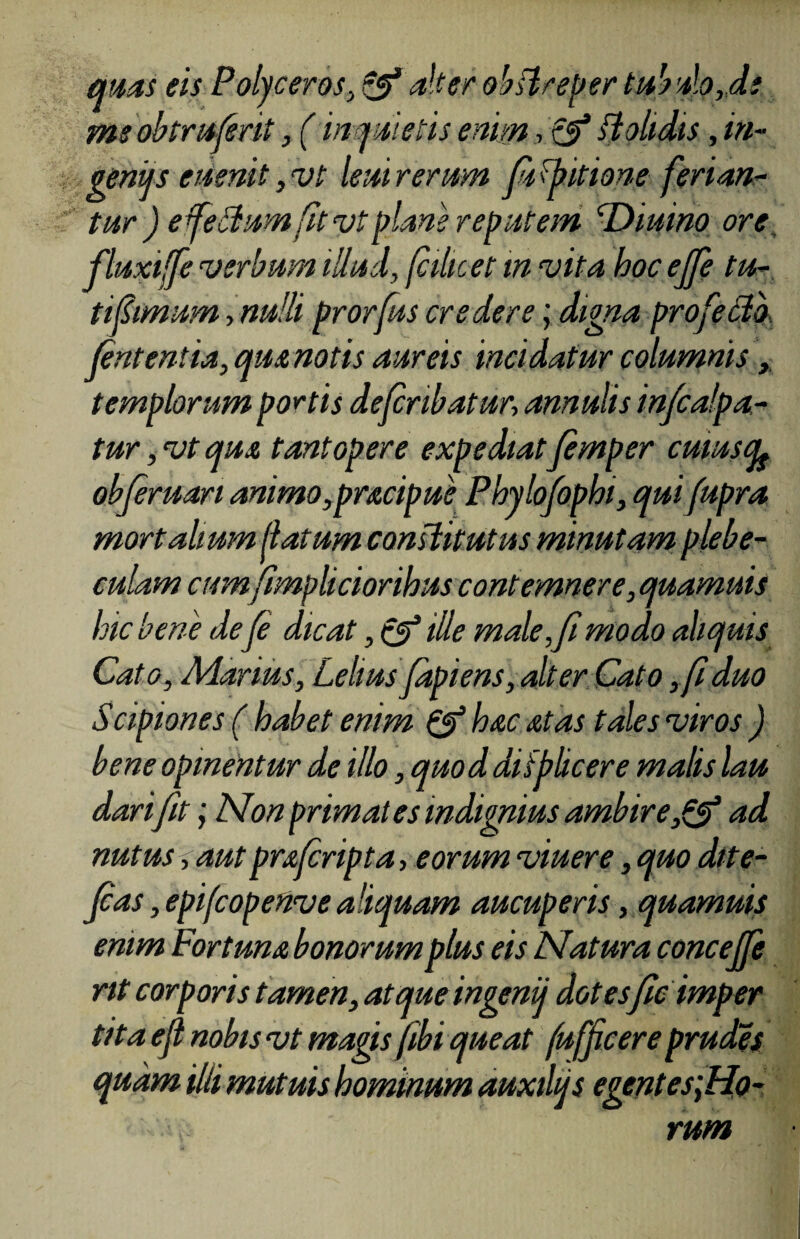 quas eis Polyceros, & alter obBreper tubulo,de me obtrufrit, (inquietis enim, tj? ft olidis, in- genijs euenit, vt leni rerum finitione ferian¬ tur ) e felium fit vt plane reputem Diurno ore fluxijfe verbum illud, fiihcet in vita hoc effe tu- tifimum, nulli prorfus credere; digna profeclb fntentia, quanotis aureis incidatur columnis, templorum portis defribatur, amulis infcalpa- tur, vt qua tantopere expediatfimper cuiuscfe obferuan animo,pracipue Phylofophi, quifupra mortalium flatum constitutus minutam plebe¬ culam cum fimpliciorihus contemnere, quamuis hic bene de f dicat, & ille male,f modo aliquis Cato, Marius, Lelius jdpiens, alter Cato ,fi duo Scipiones ( habet enim & hac at as tales viros ) bene opinentur de illo, quoddifplicere malis lau dari fit; Non primates indignius ambire,& ad nutus, aut prafripta, eorum viuere, quo dite- fcas, epifcopetive aliquam aucuperis, quamuis enim Fortuna bonorum plus eis Natura concejfe nt corporis tamen, atque ingenij dotes fle imper tita efl nobis vt magis fibi queat fufficereprudes quam illi mutuis hominum auxihjs egent es;Ho- rum