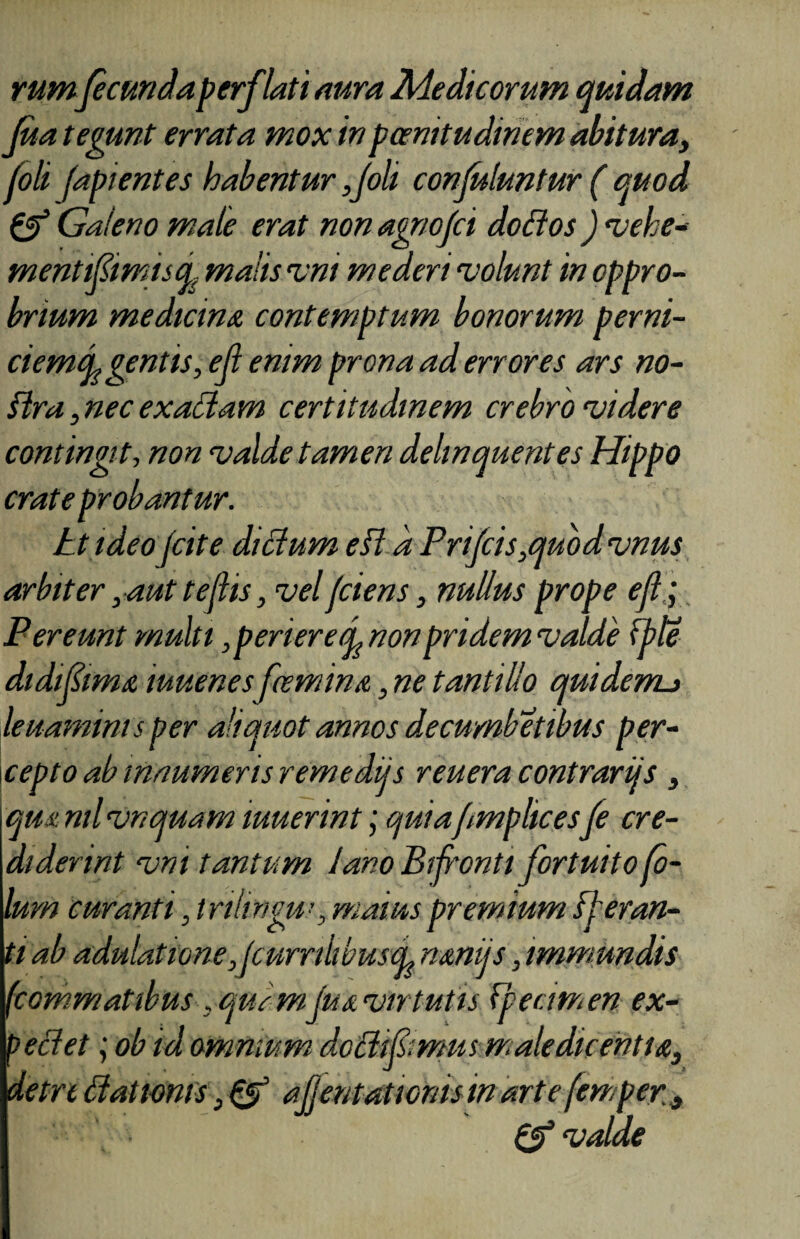 rumfecunda perflati aura Medicorum quidam fua tegunt errata mox inpcemtudinem abitura, foli (apientes habentur ,Joli confuluntur ( quod & Galeno male erat non agriofci dofios ) vehe* mentifimisd malis vm mederi volunt in oppro¬ brium medicina contemptum bonorum perni- ciemcL gentis, eji enim prona ad errores ars no- Slra, nec ex aciam certitudinem crebro videre contingit, non valde tamen delinquentes Hippo crate probantur. tt ideo (cite didum efl d Prijcis,quodvnus arbiter, aut tejlis, vel(ciens, nullus prope efl. j Pereunt multi , periere d non pridem valde fble didifima tuuenesfemina, ne tantillo quidemj leuamims per aliquot annos decumbetibus per¬ cepto ab innumeris remediis reueracontrarijs, qm nil vnquam muerint; quiafmplicesfe cre¬ diderint vm tantum lano Bifronti fortuito fo- lurn curanti, tnltrigu!, maiuspremium fjeran- ti ab adulatione,JcurrilibuscL nmijs, immundis (commatibus, quemfua vir tutis fpecimen ex- peclet ; ob id omnium dodipmus maledicentia, detrt dationis, & afjentat tonis m arte (emper} Q? valde