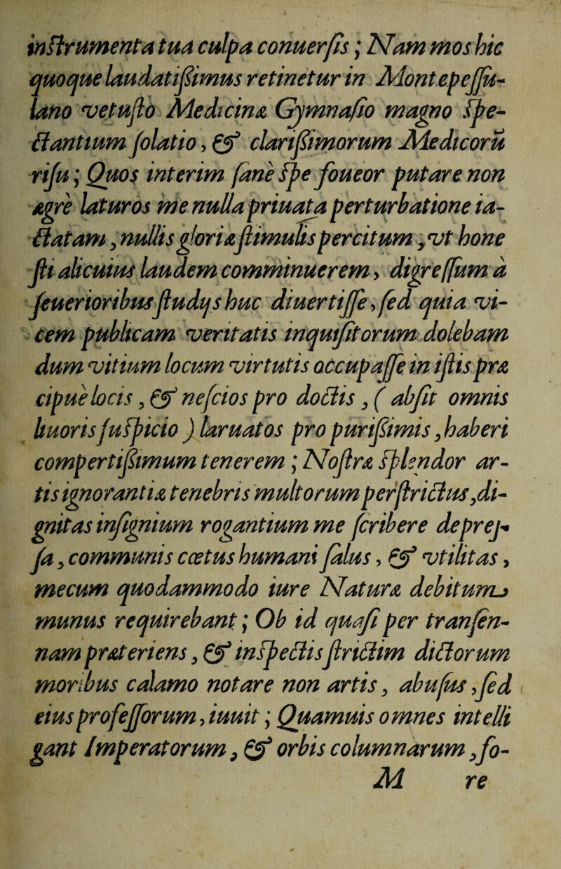 inflrumenta tua culpa conuerjls; Nam mos hic quoque laudati fornus retinetur in MontepcJJu- lano vetujlo Medicina Gy mna fio magno .(pe¬ dantium folatio, & clari fornorum Medicoru rifu; Quos interim fane fpe foueor putare non agre laturos menuUapriuata perturbatione ia- Batam, nullis gloriaflimulis percitum /ut hone JH alicuius laudem comminuerem, digreffum d feuerioribusjludqs huc diuertiffe, fed quia vi¬ cem publicam veritatis inquietorum dolebam dum vitium locum virtutis occupajje in ijlispra cipue locis nefcios pro dodis,( abfit omnis buoris fufpicio ) laruatos pro puri fornis, haberi comperti fornum tenerem\ Nojlra fblendor ar¬ tis ignorantia tenebris multorumperflriclus,di¬ gnitas infignium rogantium me (cribere deprej- jfa, communis ccetus humani falus, vtilitas, me cum quodammodo iure Natura debitum._> munus requirebant; Ob id quafi per tranfen- nam prateriens, & inspedisptridim didorum moribus calamo notare non artis, abu(ks ,Jed eiusprofejforum, iuuit; Quamuis omnes intelli gant Imperatorum} & orbis columnarum ,fo- M re