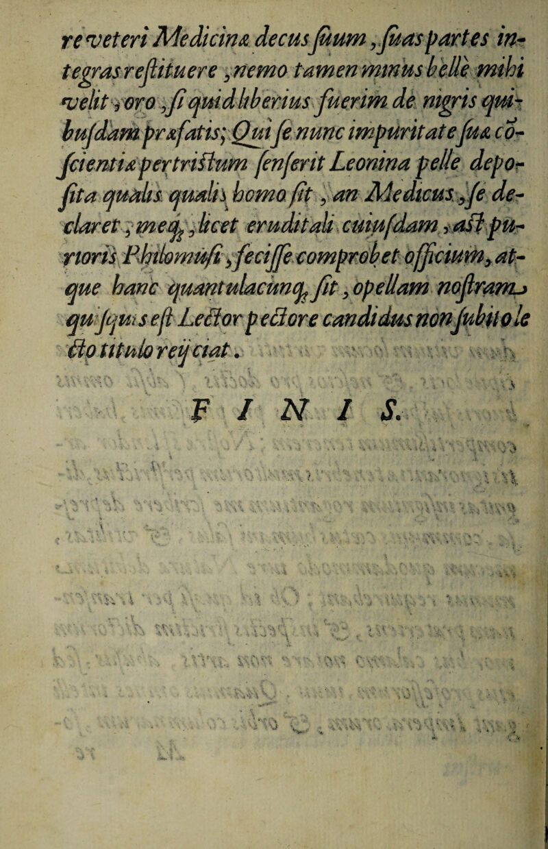 re veteri Medicina decusfium,fi as partes in¬ tegras refiitu er e ,nemo tamen minus belle mihi velit roro ,fimidliberius fuerim de nigris qui- bufdam prafatis;Quifi nunc impuritatefm co- fcientia pertriflum fenferit Leonina pelle depo¬ lita qualis qualis homo fit ,an Medicus,fi de¬ claret , mea,,licet erudit ali cuiufdam ,a0 pu¬ rioris Phibmifiifeciffe comprobet officiumy at¬ que hanc quant ulacuncp fit, opellam nofiranu qujquisefi Ledor p edor e candidusnonfibiiole Motituforeuciat. V / N I S.