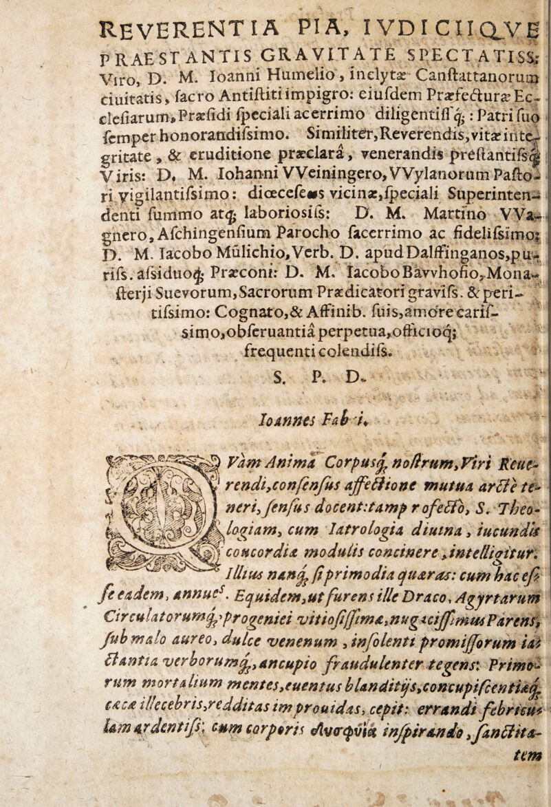 REVERENTIA PIA, IVDICUQ^E PRAESTANTIS GRAVITATE SPECTATISS: Viro, D. M. Ioanni Humelio, inclytae Canftattanorui» duitatis, facro Antiftiti impigro: eiufdetn Prarfedura: Ec« clcliarum,Praelldi {pedali acerrimo diligentifl'^PatriTuo fcmper honorandifsimo. Similiter,Reverendis, vitae inte¬ gritate , & eruditione praeclara, venerandis preftantifs<§ Viris: D, M. Iohanni VVeiningero, VVylanorum Pafto- ri vig ilantifsimo: dicecefe«$ vicinar,{pedali Superinten¬ denti Tu mino at<£ laboriosus: D. M. Martino VVa~ gnero,Afchingenfium Parocho facerrimo ac fidelifsimoi D M. Iacobo Mulichio,Verb. D. apud Dalffinganos,p u- rifs. afsiduo^ Praeconi: D. M. IacoboBkwhofio,Mona- fterji Suevorum, Sacrorum Praedicatori gi-avlfs. &peri- tifsimo: Cognato,&Affinib. Tuis,amore earif- simo,obreruantiaperpetua,ofRcioq; ° frequenti colendils. S. P. D» . Iojtnnes Fab i* FamAnima Corpustp noftrum,Firi Reue- rendi,confenfus ajfeftione mutua arci e te¬ ner i, fm fu s docentitamp rofeflo, S. Tbeo- Iflogiam, cum latro logia diutna, ineundis 10 concordia modulis concinere,intellioitur. illius nanfe pprimodia quaras: cum hac efi fe eadem, annues. Equidem,ut furens ille Draco, Agirtarum Circulatorumjfprogeniei vitioJipftma,mgiciJfmu6Partrir, fubmalo aureo, dulce venenum , infolenti promijjorum id? liantia verborum^, ancupio fraudulenter tegens* Primo¬ rum mortalium mentes,euentusblanditqStConcupifcentiaj^ caca i!Iecebris,redditas improuidas, cepit: errandi febriem (si tum corporis <Av<rq>v'tet infpiranio ,fanffka-