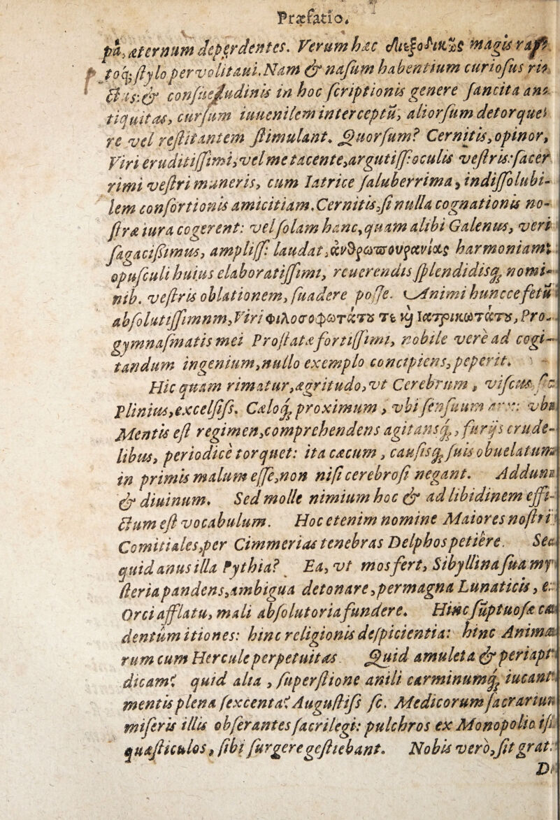 u Frjefatfo» pa> Atcrnum deperdentes. Veram hac dltifohfcvs magis rufe toqffiylo perveUtaui.Ntm & nafum habentium curiofus rit ~0;h:& 'cofifueiudinU in hoc fcriptionis genere fancitaant tiamfa(> curfum iauenilem interceptu, aliorfum detorque'» re vel rejlitantem fiimulant. £)uorfum? Cernitis, opinor, Virieruditijfimi,velmetacente,argutiffioculis veftrisffacer rimi vefiri muneris, cum Iatrice/aluberrima, indiffolubi- lem confortionis amicitiam,Cernitis,fi nulla cognationis no- ftra iura coqerent: velfolam hanc, quam alibi Galenus, veri faqacifimw, amphff: laudatwty&nz&vfctvfas harmoniamx opufculi huius elaboratijjimt, reuerendisfilendidisfc nomi* ntb. vefiris oblationem, fuadere pofie. KMnimi hunc ce fetu abfohtififimnmJiriQiXoeotptoTkv* ri kj larpirnTcens, Pro- gjmnajinatismei Profiatafortfifimi, nobile vere ad cogi¬ tandum ingenium,nullo exemplo concipiens,peperit, j - Hic quam rimatur,*gritudo,vt Cerebrum, vifcmffc Plinius,excelfifs. Calof proximum, vbifenfuum arx: vbs Mentis efi regimen,comprehendens agitans fi, furfs crude¬ libus, periodice torquet: ita cacum, caufis^ fuisobuelatum in primis malum ejfie,non nifi cerebro fi negant. Ad dum C-r diuinnm. Sed molit nimium hoc & ‘td libidinem cffi- thim efi vocabulum. Hoc etenim nomine Maiores nofiri Comitiales,per Cimmerias tenebras Delphos petiere. Seu quid anus illa Pythia? Ea, vt mosfert, Sibyllinafua ntf (ler ia pandens,ambigua detonare,permagna Lunaticis, e.. Orci afflatu, mali abfo lutor iafundere. Hincfuptuofa c* dentum itiones: hinc religionis de/picientia: hinc Anima rum cum Hercule perpetuitas JQuid amuleta&per'upt~ dicam? quid aha , fuperfiione anili carminum^ iucant mentis plena fexcent a? Auguftifs fc. Medicorum [aerarium mifiris illis obfer antes /acri legi: pulchros ex Monopolio ifi «uajHculos, fibi furgeregcfiiebant. Nobis vero,fitgrat: