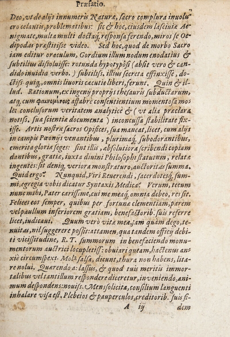 Praefatio.. ^ ■ _• .i r» Deo,vtdeali/s innumeris Tuatur a, /aero complura, inuoltf cro celantis,pro blematibus'. fi e & hoc, eiusdem lafciuia At' nigmate,multa multi dociafi, refponfaferendo, miros (e 0e~ dipodas prafiitifse video. Sed hoc,quod de morbo Sacro iam editur oraculum, Gordium illum nodum enodatius & fubtilius difsoluijje: rotunda hypotypbfi (ab(it vero (jr can¬ dido inuidia verbo,) fubtihfs, illius fecreta ejftnxi/Je, do- clifs quify, omnis liuoris cacutie liberi,ferunt. fipuin & il¬ lud. Rationum,ex ingenijproprtj s thefauris fubduclarum, atfo cum epcuvonivoie a fabre confentientium momentofa mos llt coneluforum veritatem analytice &(vt alia praclara. notifs. fu a/cientia documenta ) inconcujfa fiahilitate fix- ijfe. Artis noftrafacros Opifices,fu a mane at,licet, cum alijs in campis Poeonijs venantibus, plurima fi fub odorant thus, emerita gloriafeges: fint illis, abfolutioraferibendi copiam dantibus,gratia, iuxta diuiniPhilofophifiatutttm, relata ingentes:fit denifa veriora monftraturo,au£loritasfumma, Jpuidergo'1 7punquid,Viri Reuerendi, /acerdotesfis fum- mi,egregia vobis dicatur Syntaxis Medicat Verum, tecum nunc mthi,Pater cari(fme,cui me meafis omnia debeo,res fit, Feliees eos fimper, quibus per fortuna clementiam,par em velpaullum inferiorem gratiam, benefadorib./itis referre licet,iudicaui, J&uum vero vita mea,jam quam dego,te¬ nuit as,ni Ifuggerer e poffit:attamen,qua tandem officij debi¬ ti vicifiitudine, R.T. fummorum in benefaciendo monu¬ mentorum au Urici locupleti [fi: obuiari queam,hahlenus an* xie circumfpext■ JMolpfialfia, dicunt,thura non habens, lita- re nolui, jpuarendo a: lajfus,&quod tuis meritis immor¬ talibus vel tantillum refonder e diceretur,inveniendo,ani¬ mum defpondensinouifs, CMensfo licita, confilium languenti inhalare vifaefi,Plebeios efipauper culos,credit orib. Juis fl- A iij - dem