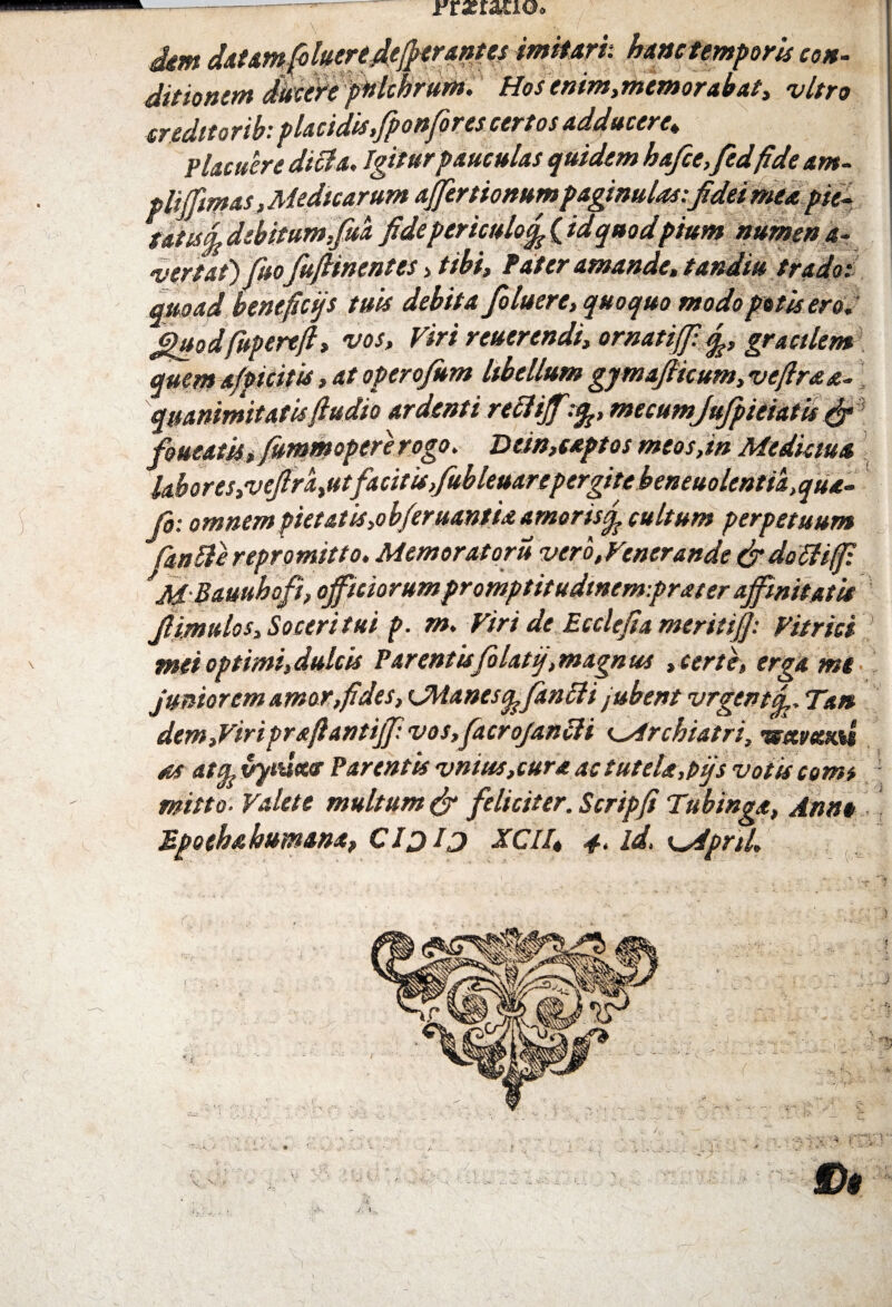 gm datamfoluere.defler antes imitari: hanc temporis con¬ ditionem ducere pulchrum. Hosenim,memorabat, vitro creditorib: placidis,fponfor es certos adducere. Placuere dicta. Igitur pauculas quidem hafce,fedfide am¬ pli fimas, Medicarum affertionum paginulas;fidei mea pie- rates £ debitum,fisa fide periculo^ ( id quod pium numen a- vertat) fuo fufiinentes , tibi, Pater amande, tandiu trado; quoad heneficys tues debita fio luere, quoquo modo potis ero. Jguodfupereft, vos, Viri reuerendi, ornatiff. gracilem quem afficitis, at operofum libellum gjmafiicum, veftrae¬ quanimitates(ludio ardenti refliff;%, me cumJufpieiatis & foueatkifummopererogo. Dein,captos meos,in Medicina Ubores,vefira,utfacitis,fiubleuarepergitebeneuolentia^ua- fir. omnempictatis,obferuantuamoris^ cultum perpetuum fantterepromitto. Memoratori* vero,Venerande &do6H(p. *M Bauuhoft, officiorum promptitudtnem-.prater affinitatis fi imulos. Soceri tui p. rn. Viri dc Ecclefia meriti fi: Vitrici mei optimi,dulcis Parentisfolaty,magnus , certe, erga me *.. 1 a. m fis fia o e ty/f n ori a c /» fia m // -t . , Lt s, u v* • »*•> ^ d /ik as attfe vytueur Parentis vnius,cura ac tutela,pijs votis com* mitto. Valete multum & feliciter, Scripfi Tubinga, Anne Epothahumanx, Cljlj XCIl, 4. id, x^dpnl.