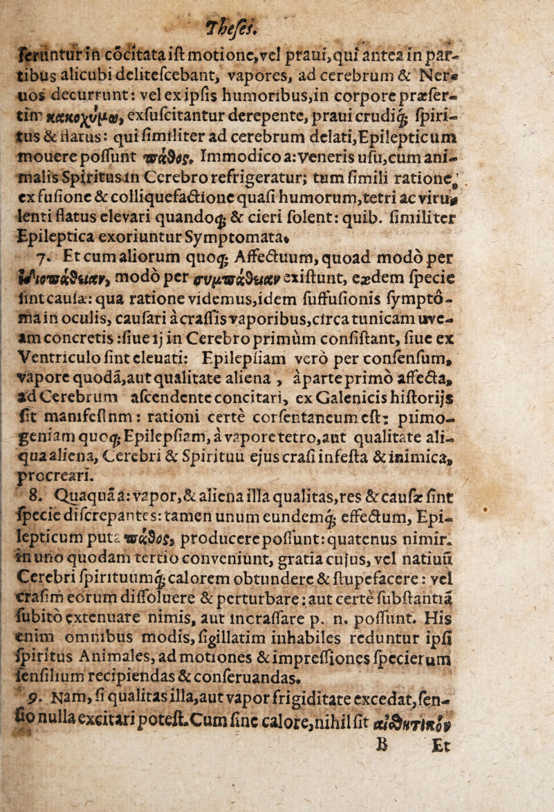 fcrtinturln cocitataift motione, vel praui,qui antea in par¬ tibus alicubi dclitefcebant, vapores, ad cerebrum & Ner® uos decurrunt: vel exipfis humoribus,in corpore praefer® tim KeeKo^yV»> exfufeitantur derepente, praui erudit^ (piri® tus & datus: quifimiliter ad cerebrum delati,Epilepticum mouerepoflimt Immodico a: veneris ufu,cum ani¬ malis Spiritusin Cerebro refrigeratur; tum fimili ratione,' ex fufionc & colliquefa&ionc quali humorum,tetri ac viru» lenti flatus elevari quando^ & cieri folent: quib. fimiliter Epileptica exoriuntur Symptomata* 7. Et cum aliorum quog* AfFe&uum, quoad modo per UioTsxSuxVi modo per cvyme&uctv exiftunt, eaedem fpecie iintcaufa:qua ratione videmus,idem fuflfufionis fympto- main oculis, caufari a craffisvaporibus,circa tunicam uve¬ am concretis :fiueij in Cerebro primum confiftant, fiue ex Ventriculo fint cleuati: Epilepfiam vero per confenfum, vapore quoda, aut qualitate aliena, a parte primo affe&a, ad Cerebrum afeendente concitari, ex Galenicis hiftorijs fit mamfeflnm: rationi certe corfentaneum cft: primo¬ geniam quc<j(;Epilepfiani,avaporetetro,aut qualitate ali¬ qua aliena, Cerebri & Spirituu ejus crafi infefta & inimica, procreari. :  ; ^ 8. Quaquaa: vapor, & aliena illa qualitas,res & caufse fint Ipecie di ferepantes: tamen unum eundem^ effedum. Epi¬ lepticum puta producerepoffunt:quatenus nimir. in uno quodam tertio conveniunt, gratia cu jus, vel natiuu Cerebri fpintuumg* calorem obtundere & ftupefacere: vel crafim eorum diflbluere & perturbare : aut certe fubftantia fubitb extenuare nimis, aut lncraffare p., n. pofliint. His enim omnibus modis, figillatim inhabiles reduntur ipfi ipiritus Animales, ad motiones &impreffionesfpecierum fcnfihum recipiendas & conferuandas. 9. Nam, fi qualitas illa,autvapor frigiditate excedat,fen- fio nulla excitari poteftXum fine calore,nihilfit m&nvwbi i &
