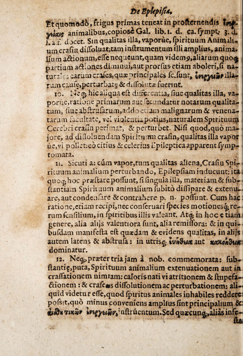 ne EfkpifUt 't v> ' . > • *• - . • , f Et quomodo,frigus primas teneat in profternehdls animalibus,copios£Gal. lib.i. d. ca-i/mpt,- j.d. J.a ri docet. Smqualitasilla,vaporue,fpirituum Animali¬ um crafin di0oluat3tam i nftrumentum illi amplius, anima. Jium a&ionum,efle nequeunt,quam videmp,aliarum quo<£ partium a&Iones diminui,autprorfus etiam aboleri,!! na¬ turales earumcriues.quae principales fc.funt, \n?yumtdla- pamcaufe>perturbatg & ddlbintas fuerint. io. Ile hic aliqua eft differentia, ftue qualitas illa, va- pori;e,ratione primarum aut fecundatur notarum qualita¬ tum, ftue afaftrufarum,addo edum malignarum & venena¬ tarum fatuitate, vel viqlentia potius, naturalem Spirituug| Cerebri crailn per: m.at, & perturbet. Ni fi quod,quo ma¬ jore, ad difloluendam Spirituum crafin, qualitas illa vapor ue,vi poliet:eb citius & celerius Epilepticaapparentlymp- tomata» n. Sicuri a: cum vapor,fumqualitas aliena.Crafiu Spi¬ rituum animalium perturbando, Epilepfiam inducunt: ita quo* hoc praeftarepoftimt, fi fingulailla, materiam & fub- ftaotiam Spirituum animalium fubito diffipare & extenu¬ are, aut condenfare &contrahere p. n. pofluat. Cum hac ratione,etiam recipi, nec conferuari ipecies motiones^ re¬ rum (enfilium, in fpiritibus illis valeant. Atij* in hoc e tiarii ; genere, alia ahjs valentiora funt,aliaremiflora: & in qui- bufdam manifefta eft quaedam & evidens qualitas, inalijs autem latens & abftrufa; ia utris £ %v*Sw« aut autXM&tici dominatur. 12. Ne^,praeter tria jam a nob. commemorata; fub- ftantif,puta. Spirituum animalium extenuationem aut in craffationem nimiam: caloris nati vi atr itionem & ftupefa» ftionem: & crafe«s diffolutionem ac perturbationem: ali¬ quid videtu r e(Te,quod (piritus animales inhabiles reddere: pofsit,qu6 minus conveniens amplius fintprincipalium 8c tiSfk mm* iPfcfj^Sty nftruentuunSed quscun^-,alias infc-