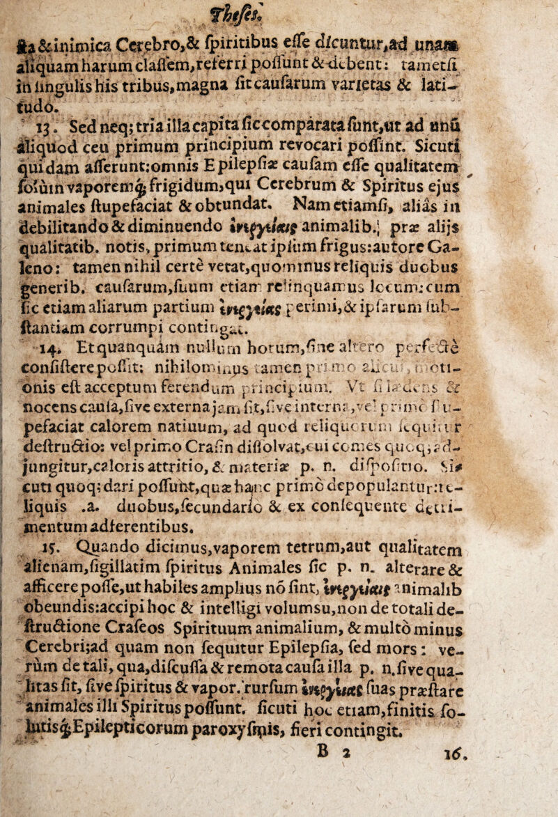 ia Scinimica Cerebro,& fpiritibus effe dicuntur,**! una» aliquam harum ciafiem,rei’erri poliunt &-dcbent: tametii. in lingulis his tribus, magna fit caufarum varietas & lati¬ tudo. 13. Sed neq; tria illa capita fic comparata funt,tit ad anu aliquod ceu primum principium revocari poffint. Sicuti quidam afferunt:omnis Epilepfi* caulam effc qualitatem fo'um vaporem^ frigidum>qm Cerebrum & Spiritus ejus animales ftupefaciat & obtundat, Namctiamfi, alias in debilitando & diminuendo iwyuxtg animali b.| prx alijs qualitatib. notis, primum teneat ipitim frigus:autore Ga¬ leno: tamen nihil certe vetat,quominus reliquis duobus generib. caufarum,firum etiam relinquamus Jccum.-cum ite etiam aliarum partium tvtntuts perimi,& iplarum fub- ftantiam corrumpi contiuga;.. 14. Etquanquam nullum horum,fine'attero perfode confifterepoffit: nihilomiups tamen primo auctu, 0 oti- onis eft acceptum ferendum principium. Vt fi laedens & nocens cauia,five externa jam fit, fi ve intermove’ p rimo f u- pefaciat calorem natiuum, ad quod reliquorum kquiii r deftrudio: vel primo Crafin difiolvafcoui comes quoq^d- jungitur,caloris attritio, & materiar p. n. diipofitio. Si# cuti quoq;d?.ri poffuht,qusehanc primo dcpopulantur:t t- liquis .a. duobus,lecundario 8c ex conlequente dttri- snentum adferentibus. 15. Quando dicunus,vaporem tetrum,aut qualitatem alienam,figillatim Ipiritus Animales fic p. n. alterare & afficere poffe,ut habiles amplius no fint, trtjyutut ';nimahb obeundis:accipi hoc & intelligi volumsu,non de totali de- ftru&ione Crafeos Spirituum animalium, & multo minus Cerebri;ad quam non feqtutur Epilepfia, fed mors: ve¬ rum de tali, qua,difcuffa& remota caufa illa p. n. fi ve qua¬ litas fit, live Ipiritus & vapor. rurfum mvyuttg Tuas prxftare animales ilh Spiritus poffunt. ficuti hoc etiam,finitis fo- fieri contingit. * B 2 16,