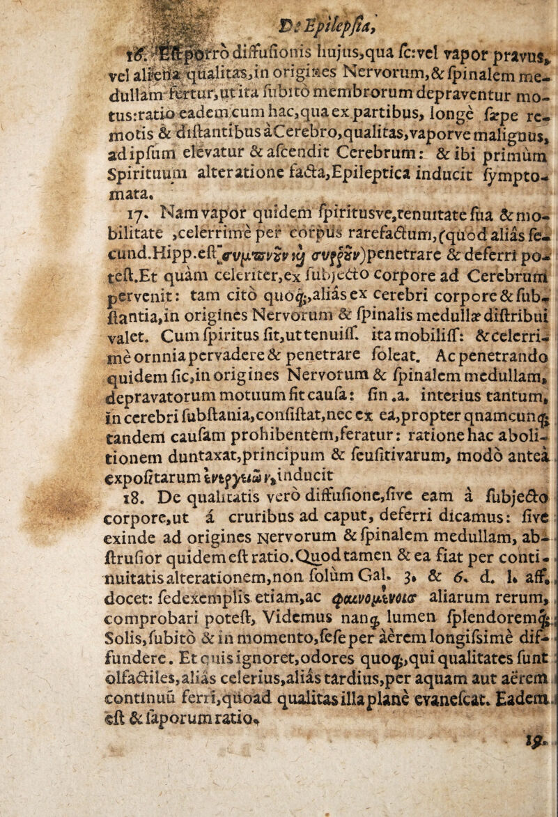 PsEpjlepjza, V iy j' •' * plrro diffuuonis hujus,qua lc:vcl vapor pravus», qiialitas,in origiaes Nervorum,&/pinalem me¬ dullam1 fertur, qt ita fubito membrorum depraventur mo- tus:ratib eadem<cum hac,quaex.partibus, longe fa?pe re¬ motis & diftantibusaCerebro,qualitas,vaporve malignus, stdipfum elevatur & afeendit Cerebrum: & ibi primum Spirituum alteratione fa&a,Epileptica inducit lympto- mata. 17. Nam vapor quidem lpiritusve,tenuitate fua & mo¬ bilitate ,celerrime per corpus rarefadum,(quod alias fe- cund.Hipp.eftjVv^wwjy <rv^»v)penetrarc Sc deferri po- teft.Et quam celeriter, ex iubje&o corpore ad Cerebrum pervenit: tam cito quo^,aliasex cerebri corpore&fub- flantia,in origines Nervorum & Ipinalis medulla? diftribui valet. Cumlpiritusfit,uttenuilf. ita mobili IT: & celerri¬ me ornniapcrvadere& penetrare foleat. Ac penetrando quidem lic,in origines Nervorum & /pinalem medullam, depravatorum motuum fit caula: fin .a. interius tantum, In cerebri fubftania,confiftat,nec ex ea,propter qnamcun^ tandem caufam prohibentem,feratur: ratione hac aboli¬ tionem duntaxatjprincipum & feufitivarum, modo antei expolitarum Infyua ^inducit 18. De qualitatis vero diffulione,five eam a fubje&o corporc,ut a cruribus ad caput, deferri dicamus: live exinde ad origines Nervorum &/pinalem medullam, ab- ftrufior quidem eft ratio. Quod tamen & ea fiat per conti¬ nuitatis alterationem, non folum Gal, 3, & <5, d. 1* aff,, docet: fedexemplis etiam,ac QwoyAVOtcr aliarum rerum, comprobari poteft, Videmus nang, lumen lplendorem$ Solis,fubito & in momento,fefeper aerem longifsime dif¬ fundere. Et quis ignoret,odores quo^,qui qualitates funt olfa&iles, alias celerius,alias tardius,per aquam aut aerem continuu ferri,quoad qualitas illa plane evanefeat. Eadem eft & faporum ratio*