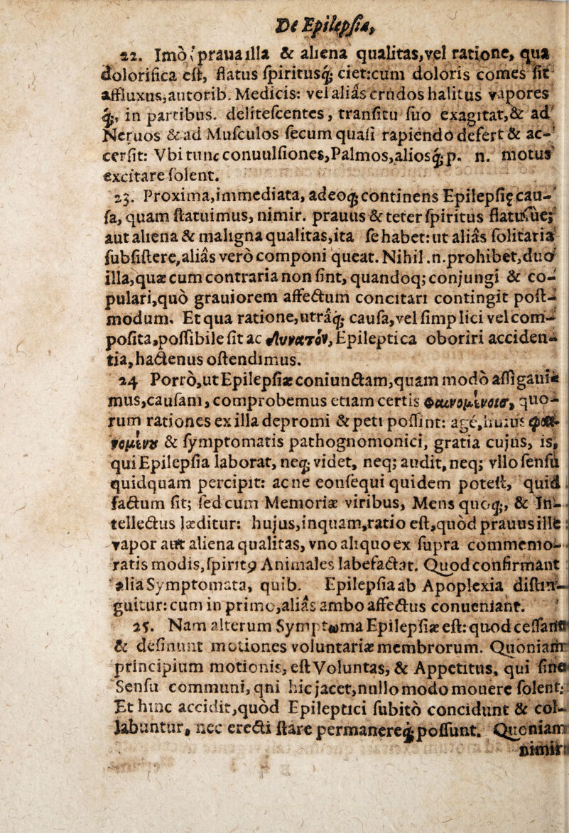 42. Imo'praua illa & aliena qualitas,vel ratione» <jua dolorifica eft, flatus (piritus^ ciet:cum doloris comes iit aifiuxtis,autorib. Medicis: velalias crudos halitus vapores <*, in partibus, deliteicentes, tranfitu iiio exagitat,&: ad Neruos &ad Mufculos fecum quali rapiendo defert & ac-! cerfit: Vbi tunc conuulfiones,Palmos,alios^p. n. motus excitare (olent. 2,3. Proxima,immediata, adeo^continens Epifepfif cau- fa, quam (latuimus, nimir. prauus & teter fpiritus fiatitfuej aut aliena & maligna qualitas,ita fe habet: ut alias dolitaris' fubfiftcre,alias vero componi queat. Nihil .n.prohibet,dtiO illa,qua: cum contraria non fint, quandoq; conjungi & co- pulari,quo grauiorem affe&um concitari contingit poft- modum. Etqua ratione, utra^ cau(a,vel fimp lici velcoiri- pofita,poftibile (it ac «toMcro*,Epileptica oboriri acciden- tia,hadenus oftendimus. 44 Porr6,utEpilepfiaeconiun£bun,quam modo afiigaus* musjcaufam, comprobemus etiam certis QcuviinkviiTt quo* rum rationes ex illa depromi &peti poflint: age.huiifs 'fiptvv & (ymptomatis pathognomonici, gratia cujiis, is» qui Epilepfia laborat, ne<£ videt, neq; audit, neq; vlio fenfu quidquam percipit: acne eonfequi quidem poteft, quid fadum fit; fed cum Memoriae viribus. Mens quo*, & Jh- telledus l*ditur: hujus,inquam,ratio eft,quodprauusiilfe vapor aut aliena qualitas, vno aliquo ex fupra commcnlo- ratis modis,fpiritp Animales Iabefadat. Quod confindant alia Symptomata, quib. Epilepfia ab Apoplexia diftiTV- guitur: cum in primo,alias ambo affe&us conueniant. a?. Nam alterum Sympt«maEpilep(i*eft:quodceflarfS & delinunt motiones voluntariae membrorum. Qiioniarir principium motionis, eft Voluntas, & Appetitus, qui fine Senfu communi, qni hic jacet,nullo modo mouerc folent; Et hmc accidit,quod Epileptici fubito concidunt Se col¬ labantur, nec eredi ftare permanere^ pofliint. Quoniam nknif