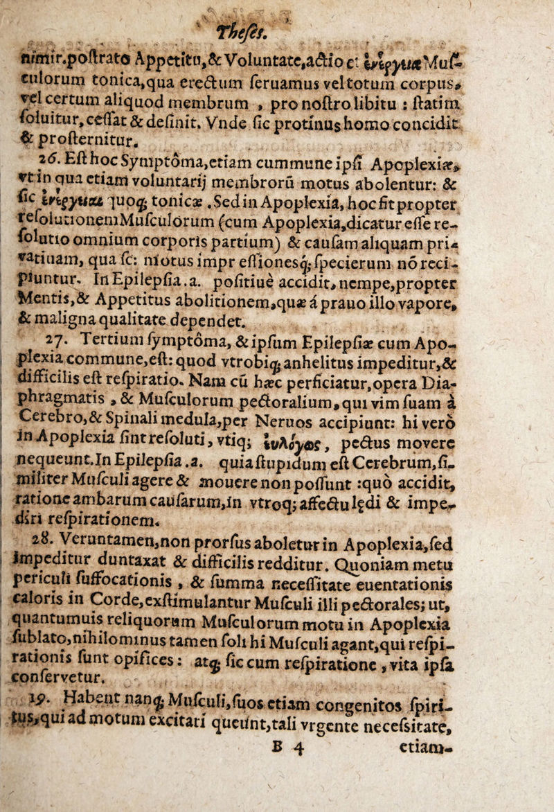 nrmir.poflrato Appetitu,& Voluntate,a&io M IneyiMMufr tutorum tonica,qua eredum /eruamus vel totum corpus» vd certum aliquod membrum , pro noftro libitu : ftatirn. loluitur, cedat & definit. Vnde fic protinus Homo concidit $ profternitur. 25. Efthoc Symptoma,etiam cummune ipfi Apoplexia» rt in qua etiam voluntadj membroru motus abolentur: & *iCtngyuat, ]uo<£ tonicat .SedinApoplexia, hoc fitpropter re |o i u 11 o nem M ufe u I or um (c u m Apoplexia,dicatur eflfe re- lolutio omnium corporis partium) & caufam aliquam pru Atinam, qua fc: motus impr efliones^fpeeierum no reci¬ piuntur. InEpilepfia.a. pofitiue accidit#nempe,propter Mentis,& Appetitus abolitionem*quae a prauo illo vapore* & maligna qualitate dependet. 27. Tertium fymptoma, &ipfum Epilepfiae cum Apo- 5^^commiinf5e^: (luo^ vtrobi^anhelitus impeditur,& difficilis eft refpiratio. Nana cu h«ec perficiatur,opera Dia** phragmatis *& Mufcutorum peroralium * qui vim fuam a Cerebro,&Spinali medula,pcr Neruos accipiunr: hi vero in Apoplexia fintrefoluti, ytiq; |vAoyw, pedus movere nequeunt.In Epilepfia .a. quiaftupidum eft Cerebrum,fi- militer Mu/culi agere & mouere non poffunt :quo accidit, ratione ambarum caularum,In vtroqj afFedu lf di & impe* diri refpirationem. 28. Veruntamen,non prorfus aboletur in ApopIexia,fed impeditur duntaxat & difficilis redditur. Quoniam metu periculi mffocationis , & fumma necelfitate euentationis caloris in Corde, cxftimulantur Mu (culi illi pedorales; ut, quantumuis reliquorum Mulculorum motu in Apoplexia lublato,nihilominus tamen folx hi Mufculi agant,qui relpi- rationis funt opifices: at® ficcum refpirationc ,vita ipfa confervetur. r , - 19. Habent nan^ Mnfcu!i,fuos etiam congenitos fpiri- id motum excitari queunt,tali vrgente necefsitate,