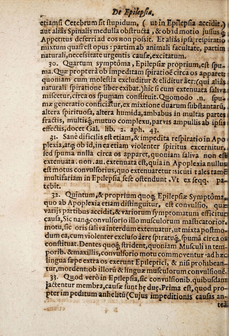 ^ 7)1 BpilepftAt etiamfi Cerebrum fit ftupidum, ( ut in Epflepfia accidit.) autalias Spinalis medulla obftrudta ,&ob id motio juflusg- Appetitus deferri ad eos non pofsit. Et alias ipfa; relpiratio i mixtum quali eft opus :partim ab animali facultate, partins naturali,necefsitate urgentis caufa?,excitatum. 30. Quartum symptoma, Epifepfia? proprium,eft fi>u- ma. Qua? proptera ob impeditam fpiratioe circa os apparet.* quoniam cum moleftia excluditur & eliditur aer.-fqui alias naturali fpiratione liber exibat.)hic fi cum extenuata faliva.i mifcetur,circa os fpumam conftituit.Quomodo .n. fini- m* generatio conficiatur,cx mixtione duarum fubftantaru, altera Ipirituote, altera humida,ambabus in multas partes 1 fra<ftis, multis^.,mutuo complexu,parvis ampullis ab ipfi*] efFeftis,docet Gal. lib. 2. aph. 43. F 1 31* Sane dificilis eft ctiam,& impedita relpiratio in Apo 1 plexia,at(£ ob id,in ea etiam violenter lpiritus excernitur*» fed Ipuma nnlla circa os apparet,quoniam teliva non eft extenuata .non .au. extenuata eft,quia in Apoplexia nullus, eftmotusconvulibrius,quoextenuaretur:sicuti talestame1 multifariam in Epilepfia fefe oftendunt ,Vt ex fcqq, pa¬ tebit. 32. Quintum ,& proprium quo$ Epilepfia? Symptoma* quo ab Apoplexia etiam diftinguitur, eftconvulfio, quie varijs partibus accidit,&variorum lymptomatum efFicitun - caufa,Sicnan<j<qnvulforioillQmufculbrum mafticatorior* motu.fic orisfalivaintcrdumextenuatur,utmixtapoftmo- dum ea,cum violenter exclufo aere fpiratu^.fpuma circa os conftituat.Dentes quo<£ ftrident,quoniam Mulculi in tem- porib. &inaxillis,convulforio motu commoventur *ad ha?c lingua fa?pe extra os excrunt Epileptici, & nifiprohibean- tui ,mordent:ob illoru & lingua? mulculorum convulfione. • ^1.’ veroin Epilepfia,fic convnlfionib.quibufdam jactentur membra,caufie iunthfduf.Prima eft,quod pro~ pter impeditum anhelitu(Cu;us impeditionis cautes an- ’ tei W __v ' ’ ■ ‘> -. :