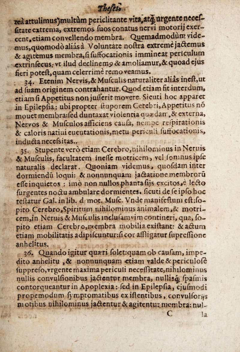 Tea attulimus}multum periclitante vita,at^tirgente neceC* iitate extrema, extrcmps fuos conatus nervi motorij exer¬ cent, etiam convellendo membra. Quemadmodum vide- mus,quomodb alias a Voluntate noftra extreme jacemus & agitemus membra,fi fuffocationis immineat periculum .extrinfecus; vt ilud declinemp & amoliamur,& quoad ejus fieri poteft,quam celerrime remo veamus. »4. Etenim Nervis,&Mufculis naturaliter alias ineft,ut ad fuam origi nem contrahantur. Quod etiam fit interdum, etiam fi Appetitus non juffcrit movere. Sicuti hoc apparet in Epilepfia: ubi propter ftuporem Cerebri, Appetitus 116 mpuet membraffed duntaxat violentia quadam,& externa. Nervos & Mufculosafficiens caufa, nempe rdpiratioms & caloris natiuieuentationis,metu periculi. fu fioca donis, ind uda necefs itas.. .■■■<:■ _ : \t . 35. Stupente vero etiam Cerebro,nihi!ornsnu$ in Neruis Mufculis, facultatem inefie motricem, vel iomnus ipfe naturalis declarat. Quoniam videmus, quofdaminter dormiendu loqui: & nonnunquam jadatione membroru effeinquictos ; imb non nullosphantafijs excitos,e ledo {urgentes nodu ambulare dormientes» ficuti dc feipfohoc teftatur Gal. inlib. d mot. Mule. Vnde manifeftum eft:fo- pito Cerebro,Spiriuim nihilominus animalem,& motri- cem,in Neniis & Mufculis indufamvim contineri, qua, fo- pito etiam Cerebro,membra mobilia exiftant: &adum etiam mobilitatis adipifcuntur:fi cor affligatur fupreffione anhelitus. I d. Quando igitur quaeri folet:quam ob caufam, impe¬ dito anhelitu ,& nonnunquam «tiam valde &periculofe lupprefojvrgente maxima periculi necefiltate, nihilominus nullis convulfionibus jadentur membra, nullis^ fpafmis contorqueantur in Apoplexia: fed in Epilepfia, ejufmodi propemodum {ymptomatibus exiftentibus, convulforijs m otibus nihilominus jadentur & agitentur membra: nui- i