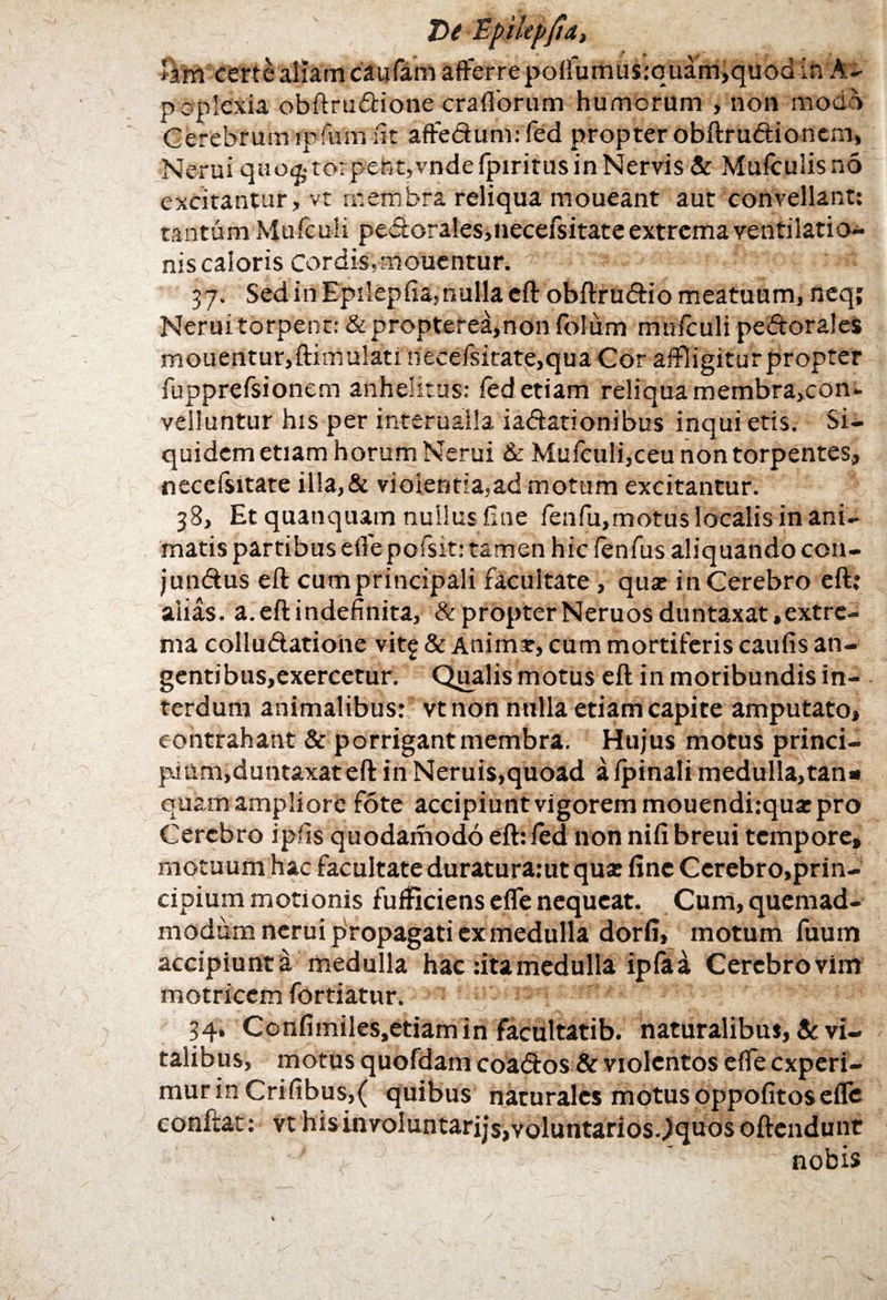 T>e Epilepfia, ftm certe aliam caufam afferrepolfumu$:quain,quod ih A- poplcxia obftrudione craflorum humorum , non modo Cerebrum ipfum fit affedunnfed propter obftrudioncm, Nerui qiio&torpehpvndefpiritusinNervis& Mufculisnb excitantur, vt membra reliqua moueant aut convellant: tantum Mufcuii pedora!es,neceisitate extrema ventilatio¬ nis caloris Cordis.mouentur. 37. Sed in Epilepfia,nulla eft obftrudio meatuum, neq; Nerui torpent: &propterea,non folum mufculi pedorales mouentur,ftimu!ati necefsitate,qua Cor affligitur propter fupprefsionem anhelitus: fed etiam reliqua membra,con* velluntur his per interualla iadationibus inqui etis. Si¬ quidem etiam horum Nerui & Mufeuli,ceu non torpentes, necefsitate il!a,& violentia,ad motum excitantur. 38, Et quanquam nullus fine fenfu,motuslocalisinani- matis partibus eflepofsit: tamen hic fenfus aliquando con- jundus eft cumprincipali facultate , qua: in Cerebro eft: alias, a. eft indefinita, & propter Neruos duntaxat, extre¬ ma colludatione vitg & Anima:, cum mortiferis caufis an¬ gentibus,exercetur. Qualis motus eft in moribundis in¬ terdum animalibus: vt non nulla etiam capite amputato, contrahant & porrigant membra. Hujus motus princi¬ pium,duntaxat eft in Neruis,quoad afpinali medulla,tan* quam ampliore fote accipiunt vigorem mouendi:qusepro Cerebro ip.fis quodamodo efhied non nifi breui tempore, motuum hac facultate duratura:ut qua: fine Cerebro,prin¬ cipium motionis fufficiens efle nequeat. Cum, quemad¬ modum nerui propagati ex medulla dorfi, motum fuum accipiunt a medulla hac :ita medulla ipia a Cerebro vim motricem fortiatur. 34. Confimiles.etiam in facultatib. naturalibus, & vi¬ talibus, motus quofdam coados & violentos efle experi¬ mur in Crifibus,( quibus naturales motus oppofitos efle confiat: vt hisinvoluntarijs,voluntarios.)quos oftendunt >  ' nobis