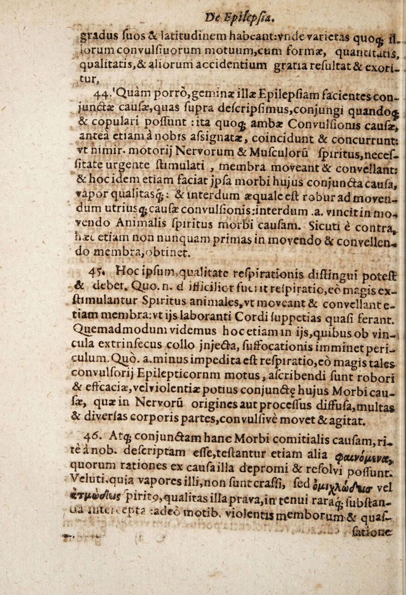 De Bpiiepfu, gradus fuos & latitudinem habeaut:vnde varietas quo® il» iorum convulfiuorum motuurri,cum formae, quantitatis qualitatis,# aliorum accidentium gratia refultat& cxotil tur, 44.'Quam porro,gemina illaEpilepfiam facientescon- juncia: cau%,quas fupra deferipfimus,conjungi quando® & copulat i poffunt: ita quo<|* ambsc Convuliionis caufae, antea etiamanobts aisignatae, coincidunt & concurrunt; yt nimir. motorij Nervorum & Mulculoru lpiritus,necc£- litate urgente fkmulati , membra moveant & convellant & hoc idem etiam faciat jpfa morbi hujus conjun&acaufa, vapor qualitas^; & interdum aquale eft robur admoven¬ dum utrius^caufaconvulliomsdnterdum .a. vinckinmov vendo Animalis Ipiritus morbi Caulam. Sicuti e contra. etiam non nunquam primas in movendo # convellen¬ do membra,obtinet. - i 4T* Hoc ipfum,qualitate refpi rationis diffingui potefl: & debet. Quo.n. d iflicilicr fuerit reipiratio,ee magis ex- I fhmulantur Spiritus animales, vt moveant & convellant e- I tiam membra.vt ijs laboranti Cordi fuppctias quali ferant. Quemadmodum videmus hoc etiam in ijs,quibus ob vin¬ cula extrinfecus collo jnje&a, fuffocationis imminet peri¬ culum. Qjio. a.minus impedita eft relpi ratio, eo magis tales convulforij Epilepticornm motus, alcribendi funt robori & effcacia,velviolentia:potius conjun&f hujus Morbi cau- i fic, qua: in Nervoru origines aut proedfus diffuld,multas & diverlas corporispartes,convullive movet&agitat. 4<5. Atq- conjundfam hanc Morbi comitialis caulam, ri- te d nob. defcriptam efle,teftantur etiam alia acuyoutua quorum rationes ex caufailla depromi & refolvi poffunt! Velutuquia vapores illi,non funteraffi, fed vel *Tttki(/ius piri19,qualitas illaprava,in tenui rara® fubftan- ua mU-i --.epta radeomotib. violentas membormn& quaf-