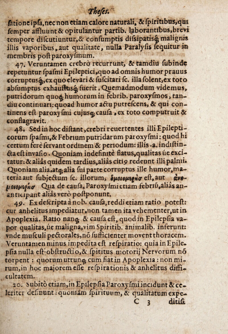 itione ipfa,nec non etiam calore naturali, & fpiritibus,qm femper affluunt & opitulantur partib. laborantibus,brevi tempore difcutiuntur,& cdnfumptis difsipatisqj malignis illis vaporibus,aut qualitate, nulla Parafyfis fequitur in membris poftparoxyfmum. 47. Veruntamen crebro recurrunt, & tamdiu fubinde repetuntur fpafmi Epileptici,quoad omnis humor prauus corruptus^,ex quo elevari & fufcitari fc. illa folent,ex toto abfumptus exhaufttis^ fuerit, Quemadmodum videmus, putridorum quoA-humorumin febrib.paroxyfmos, tan- diu continuari;quoad humor a&u putrefeens, & qui con¬ tinens eft paroxyfini cujus^cauia »ex toto computruit & conflagravit. 48, Sedinhocdiftant,crebri reuertentes illi Epilepti¬ corum fpafmi,& Febrium putridarum paroxyfmi: quod hi - certum fere fervant ordinem & periodum; illis .a. indiftin- ftaeftinvafio. Quoniam indefinite flatus,qualitas ue exci¬ tatur; & alias quidem tardius»alias citip redeunt illi palmi» Quoniam alia»at^;alia fui parte corruptus ille humor.ma- teriaaut fubje&um fc. illorum, ipottityilcr eft, aut lMSutPHf Qua de caufa, Paroxyfmi etiam febnu,alias an- anticipant alias vero poftponunt. 4P. Ex deferipta a nob. caufa.reddi etiam ratio poteftr cur anhelitus impediatur,non tamen ita vehementer,ut in Apoplexia. Ratio nan<£ & caufa eft, quod in Epilepfia va¬ por qualitas.ue maligna,vim Spiritib. animalib. inferunt; vndemufculipe£torales,nofufficienter movent thoracem. Veruntamen minus impedita eft refpirario: quiainEpile. pfianulla eibobftru<ftio,& fpititus motorij Nervorum no torpent : quorum utrun$ cum fiat in Apoplexia: non mi- rum,in hoc majorem efle refpirationis & anhelitus diffi¬ cultatem. 20. Subito etiam,in EpilepfiaParoxyfmiinadunt&ce- Icriter definunt: quoni&n fpirituum,& Gualitatum expe- C 3 ditiE