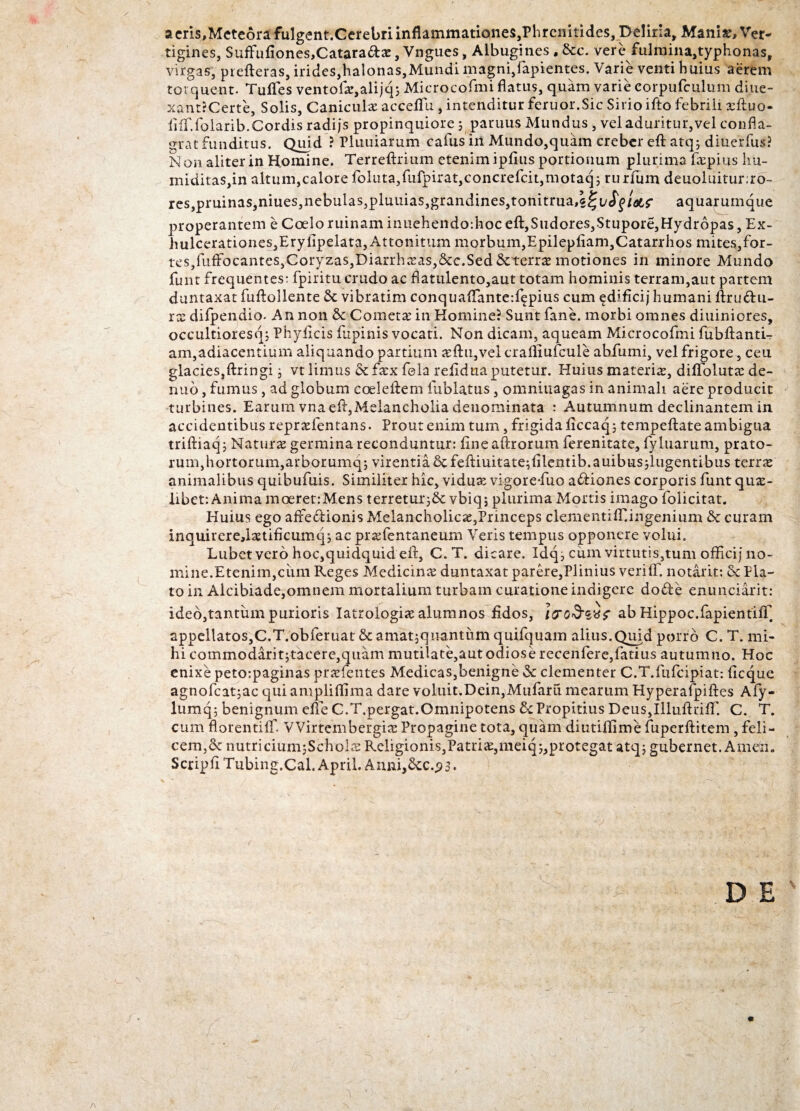 a eris,Mete6rafulgent.Cerebri inflammationes,Phrenitides, Deliria, Maniae, Ver¬ tigines, Siiffufiones,Cataradx, Vngues, Albugines, &c. vere fulraina,typhonas, virgas, prefteras, irides,halonas,Mundi magni,lapientes. Varie venti huius aerem torquent. Tufles ventofx,alijq; Microcofmi flatus, quam varie corpufculum diue- xant?Certe, Solis, Canicula accelTu, intenditur feruor.Sic Sirio ifto febrili xftuo- iiif.folarib.Cordisradijs propinquiore; paruus Mundus , vel aduritur,vel confla¬ grat funditus. Quid ? Pluuiarum calus in Mundo,quam crebereft atq; diucifus? Non aliter in Homine. Terreftrium etenim ipftiis portionum plurima fxpius hu- miditas,in altum,calore foluta,fufpirat,concrefcit,motaq; rurfum deuoluitur;ro- res,pruinas,niues,nebulas,pluuias,grandines,tonitrua^ucff/W aquarumque properantem e Coelo ruinam inuehendo:hoc eft,Sudores,Stupore,Hydropas, Ex- hulcerationes,Erylipelata, Attonitum morbum,Epilepfiam,Catarrhos mites,for- tes,luffbcantes,Coryzas,Diarrhxas,&c.Sed &:terrae motiones in minore Mundo funt frequentes: fpiritu crudo ac flatulento,aut totam hominis terram,aut partem duntaxat fuftollente & vibratim conquaftante:fepius cum edificij humani ftrudu- rx difpendio. An non & Cometae in Homine? Sunt fane. morbi omnes diuiniores, occultioresq; Phylleis lupinis vocati. Non dicam, aqueam Microcofmi fubftanti- am,adiacentium aliquando partium xftu,vel craftiufcule abfumi, vel frigore, ceu glacieSjftringi 3 vt limus & fxx fola refidua putetur. Huius materix, diflolutx de- riiio, fumus, ad globum coeleftem fublatus, omniuagas in animali aere producit turbines. Earum vna eft,Melancholia denominata : Autumnum declinantem in accidentibus reprxfentans. Prout enim tum, frigida liccaq; tempeftate ambigua triftiaq j Naturx germina reconduntur: lineaftrorum ferenitate, fyluarum, prato¬ rum, hortorum, arborumq; virentia &feftiuitate;lilentib.auibus;lugentibus terrx animalibus quibufuis. Similiter hic, vidux vigorefuo adiones corporis funt qux- libet: Anima moeretrMens terretur}& vbiq; plurima Mortis imago folicitat. Huius ego afredionis Melancholica,Princeps clementifliingenium & curam inquirere,lxtificumqj ac prxfentaneurn Veris tempus opponere volui. Lubct vero hoc,quidquid eft, C. T. dicare. Idq, cum virtutis,tum officij no¬ mine. Etenim,cimi Reges Medicinx duntaxat parere,Plinius verilf. notarit: & Pla¬ to in Alcibiade,omnem mortalium turbam curatione indigere dode enunciarit: ideo,tantum purioris Iatrologix alumnos fidos, Iro&zv? ab Hippoc.fapientilT appellatos,C.T.obferuat & amatjqnantum quifquam alius.Quid porro C. T. mi¬ hi commodarit;tacere,quam mutilate,aut odiose recen fere, fati us autumno. Hoc enixe petoipaginas prxfentes Medicas,benigne & clementer C.T.fufcipiat: ficque agnofcatjac qui ampliftlma dare voluit.Dein,Mufarfi mearum Hyperafpiftes Afy- lumq; benignum elle C.T.pergat.Omnipotens & Propitius DeuSjIlluftrifT. C. T. cum florentilf. VVirtembcrgix Propagine tota, quam diutiflime fuperfti tem , feli - cem,& nutriciumjSchoix Religionis,Patrix,meiq;,protegat atq; gubernet. Amdn. Scripfi Tubing.Cal. April. Anni,£tc..?3.