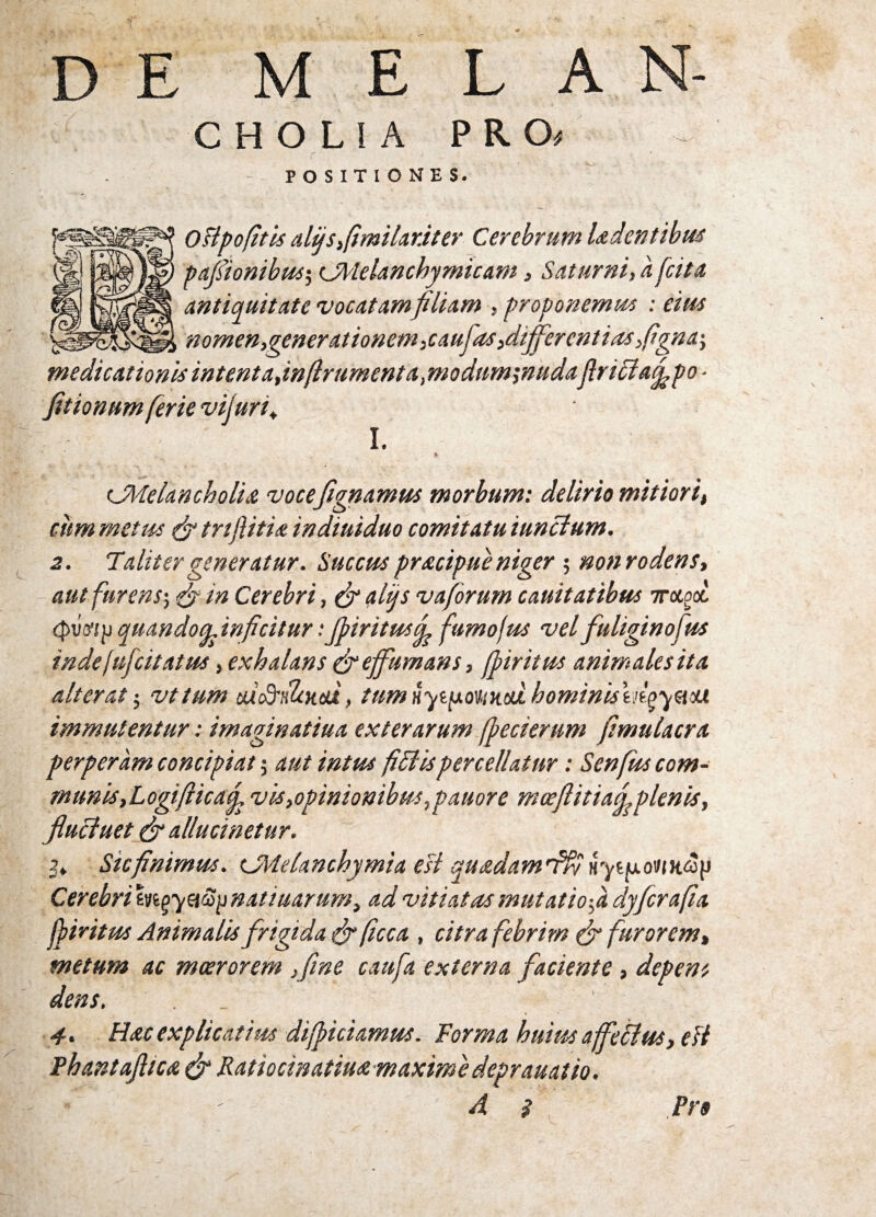 D E MELAN- cholia PRO) POSITIONES. oBpojitis difSifimilar.iter Cerebrum Udentibus pafiionibus-, CMelanchymicam, Saturni, a antiquitate vocatamfiliam , proponemus : eius nomen,gener ationem,cauj'as,differentias ftgna-, medicationis intenta,inftrumenta, modum;nuda jlriciafipo ■ fitionum ferie vijuri, I. & (JMelancholu vocefignamus morbum: delirio mitiori, citm metus (fi trijUtia indiuiduo comitatu iunclum. 2. Taliter generatur. Succus praecipue niger ; non rodens, - aut furens-, (fi in Cerebri, (fi alijs v a forum cauitatibus 7rocgoc <pvtfip quando ^inficitur: Jpiritusfi fumo jus vel fuliginofus indefufcitatus, exhalans (fieffumans, jpiritus animalesita alterat; vttum tmbSrdlottd, tum iiytfxovuHM hominis mgysiM immutentur: imaginatiua exterarum ffiecierum fimulacra perperam concipiat 5 aut intus fidis percellatur: Senfus com¬ munis,Logifiica fi vis,opinionibus, pauor e mceftitiafi^plenis, flucluet (fi allucinetur. 3* Sic finimus. CMelanchymia esi quadamfftt ryt/uumoy Cerebri m^yaS^natiuarum, ad vitiatas mutatio-,a dyfcrafia jpiritus Animalis frigida (fi ficca , citra febrirn (fi furorem, metum ac moerorem ffme caufa externa faciente, deperit dens. _ 1 4. Hac explicatius diffidamus. Forma huius ajfeflus, eB Phantafltca (fi Ratiocinatiuse maxime deprauatio. ■ A $ Pro