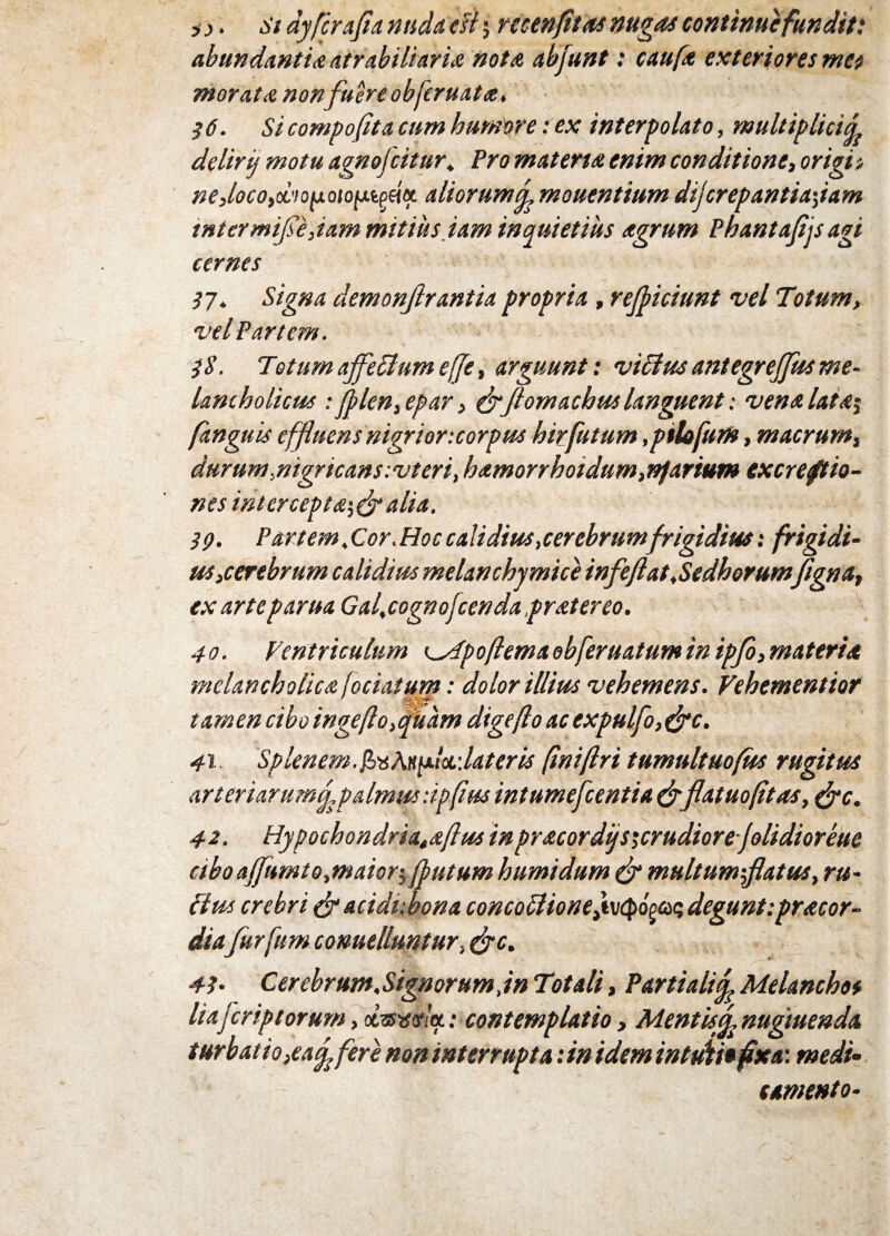 js j. St dyfcrafla nuda e fi j recenfltas nugas continuefundit: abundantia atrabiliaria nota abjunt: caufa exteriores met morata non fuere obferuata, 36. Si compofita cum humore: ex interpolato, multiplici^ delirij motu agnofeitur, Pro m at ena enim conditione, origi t neJocoyOLiopoto^tpfot. aliorumf mouentium dijerepantiajam tntermife,iam mitius jam inquietius agrum Phantafljs agi cernes 37. Signa aemonjhantia propria, reficiunt vel Totum, vel Partem. 3$. Totum affeflum effe, arguunt: viffus antegrejfts me¬ lancholicus : ]plen,epar, eflfomachus languent: vena lata$ (anguis effluens nigrior:corpus hirfutum .ptlofum, macrum, durum,nigricans:vteri, hamorrhoidum,nfartum excreftio- nes intercepta', (fl alia. 39. Partem,Cor.Hoccalidius,cerebrumfrigidius: frigidi¬ us,cerebrum calidius melanchymice infeflat.Sedhorumfigna, ex arte parua Gal.cognofcenda frater eo. 40. Ventriculum ^dpoftemaobferuatumin ipfb,materia melancholica fociatum: dolor illius vehemens. Vehementior tamen cibo ingefto,quam digeflo ac expulfo, (fle. 41 Splenem.faMpl&dateris (iniflri tumultuofus rugitus arteriarumfl palmus :ipflm intumefleentia(flflat uofit as, (fle. 42. Hypochondria,aftus in pr acor difsicrudior e folidioreue abo dfumt 0,maior \ (putum humi dum (fl multumflatus, ru¬ fius crebri & acidubona concoflioneyv^o^ degunt:pracor- diafitrfum conuelluntur, (fle. 43- Cerebrum.Signorumjn Totali, Partiali fl Melanchos lia ferip torum, dnswltf.: contemplatio, MentUfl nugtuenda turbatio ,eafl fere non interrupta: in idem intuiti* fixa: medi¬ tamento-