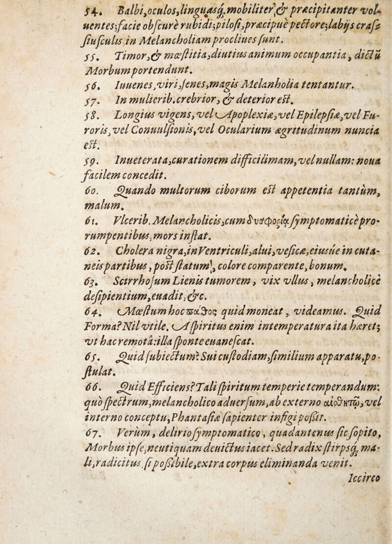 S4-* BalbiyOCttlos,linguasfomobilittr\& pracipitanter voU nent es-,facie obfcure rubidi-,pilofl,pr<x.cipue peff ore-,labijs crafs fiufcuhsdn Melancholiam proclines funt. SS. Timor,cr m ceft it ia,diutius animum occupantia, diclu Morbum portendunt, j6. luuenes, viri,jenes,magis Melanholia tentantur. Sj. In mulierib. crebrior, & deterior esi. $8. Longius vigens, velc_Apoplexia,velEpilepfia,velFu- roris,vel Conuulfionis, vel Ocularium agrttudinum nuncia esi. SQ. lnueter at a,curationem difficiiimam, vel nullam: noua facilem concedit. do. fhsando multorum ciborum est appetentia tantum, malum, 6\, Vlcerib. Melancholicis,cum$ vtitymcLjymptomaticepro' rumpentibus, mors inflat. 62. Cholera nigra,inVentriculiialuiiVeficaMusue in cuta¬ neis partibus, poHflatum], colore compar ente, bonum. 63. Sctrrhojum Lienis tumorem, vix vllus, melancholice defpientium, euadit, &c. 64. LMceflum hoczsdSrot; quid moneat, videamus, fhiid Forma?Nil vtile, <^M[piritus enim intemperatura ita harety vt hac remota-.illa fponte euanefcat. 6s. guid\ubkftmn\Sm cu/lodiam,fimilium apparatu,po ■ flutat, 6 6. flfliid EjftciensfT.ali fliritum temperie temperandum', quoffeSlrumjmelancholicoaduerjum.ab externo ai<>jKm,vel interno conceptu,Phant&ft'a fapicnter infigi po fit. 67. Verum, deliriofymptomatho, quadantenus ficfopito. Morbus ipfe.neutiquam deuiflus i acet. Sed radix fiirpsd. ma • li,radicitus .fi|pofibile,extra corpus eliminanda venit. Iccirco