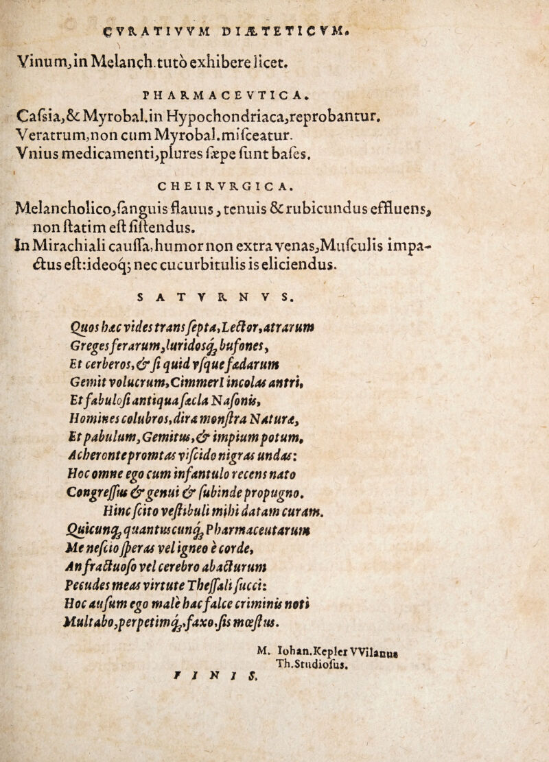 c ve. ATI VVM DI1TETICVM. &>  . \ *• • • r, 'j f ■) Vinum., in Melanch.tuto exhibere licet. PHARMACEVTICA. Calsia,&:MyrobaUn Hypochondriaca.,reprobantur. Veratrum,non cum Myrobal.milceatur. Vnius medicamentbplures Ixpe funt bales. CHEIRVRGIC A. Melancholico^ianguis flauus* tenuis & rubicundus effluens* non ftatim eft fiftendus. InMirachiali caufla, humor non extra venas.,Mufculis impa- £tus eft:ideoq3 nec cucurbitulis is eliciendus. , . V, * SATVKNVS. Quos hac vides trans fep t a,Lettor,atrarum GregesferarumJuridos^ bufones, Et cerberos,&fi quid vfquefadurunt Gemit volucrum,Cimmerl incolas antri, Etfabuloft antiquafaclaNafonis, Homines colubros,dira monflra Natura, Et pabulum, Gemitus, &impium potum, Acherontepromtas vtfeido nigras undas: Hoc omne ego cum infantulo recens nato Congrejftu & genui & fubinde propugno. Hinc fcito vejhbuli mihi datam curam. Quicuncquantus cun^ Phamaceutarum Me nefao{peras vel igneo e corde, Anfraftuofo vel cerebro aba£lurum Pecudes meas virtute Thejfali fucci: Hoc aufum ego male hac falce criminis noti Multabo,perpetimfofaxo.fis mceftus. Mv loban.Kcplcr VVilanii# Th.Studiofus, r % k / s. )