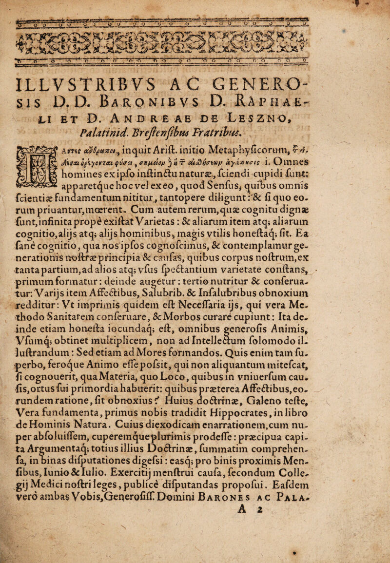 ILLVSTRIBVS AC GENERO¬ SI s D. D. Baronibvs D. Raph ae- au et D. Andre ae de Leszno, Palatinid. Ureftenfibw Tratnbm. Amr aefyuxa., inquit Arift. initio Metaphy fi eorum, cAivm g/iycvTitt <fv<r& , anfXHC/j 'j y ■? cu<ftijcrwiJ xyxvHcis i. Omnes homines ex ipfo in£tin6^;u naturae, fciendi cupidi funt; apparetquehoc vel exeo, quod Senius* quibus omnis fcientiae Fundamentum nititur, tantopere diligunt fi quo eo* rum priuantur,moerent, Cum autem rerum,quae cognitu dignae funt,infinitaprop^exifiat Varietas :Sc aliarum item atq; aliarum cognitio,alijs atq; alijshominibus, magis vtilis honeltaq; fit. Ea fan£ cognitio, qua nos ipfos cognofcimus, Sc contemplamur ge¬ nerationis noftraeprincipia Sc caufas, quibus corpus noftrum,ex tantapartium,ad alios atq; vfus fpe&antium varietate conftans, primum formatur: deinde augetur: tertio nutritur Sc conferua- tur: Varijs item AfFe&ibus, Saluhrib. Sc Infalubribus obnoxium redditur: Vt imprimis quidem eft Neceflaria ijs, qui vera Me¬ thodo Sanitatem conferuare, ScMorbos curare cupiunt: Ita de¬ inde etiam honeila iocundaq; eft, omnibus generofis Animis, Vfumq; obtinet multiplicem, non adIntellectum folomodo il- luftrandum: Sed etiam ad Mores formandos. Quis enim tam fu- perbo, feroque Animo effe pofsit, qui non aliquantum mitefcat, fi cognouerit, quaMateria, quo Loco, quibus in vniuerfumcau¬ lis, ortus fui primordia habuerit: quibus praeterea Affe6libus,eo¬ rundem ratione, fit obnoxius ? Huius do&rinae, Galeno tefle. Vera fundamenta, primus nobis tradidit Hippocrates, in libro de Hominis Natura. Cuius diexodicam enarrationem,cum nu¬ per abfoluifiem, cuperemqueplurimis prodefle: praecipua capi¬ ta Argunventaq; totius illius Doctrinae, fummatim comprehen- fa, in hinas dilputationes digefsi: easq; pro binis proximis Men- fibus,Iunio&Iulio. Exercitij menftrui caufa,fecondum Colle- gijMedicinoftrileges,publici dilputandas propofui. Eafdem veroambas Vobis,GeqerofifIDomini Barone s ac Pala*