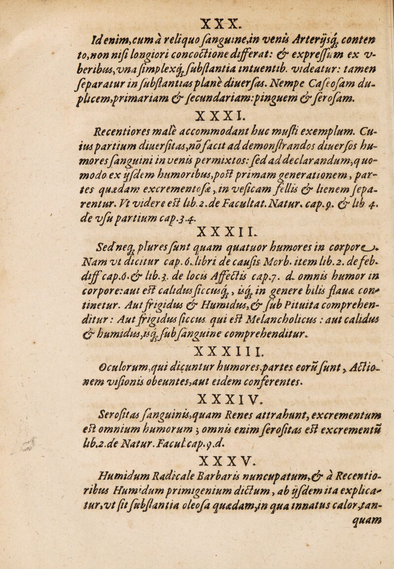 XXX. Jdenim,cuma reliquofangumejn venis Arterijs% conten to>non mji longiori concoctione differat: & exprejfum ex v- beribus,vnajimplexfrfubftantia wtuentib. videatur: tamen feparatur infubfrantias -plane diuerfas. Nempe Cafeofam du¬ plicemur imanam & /ecundariam:pinguem &ferofam. XXXI. Re cenitor es male accommodant huc mufri exemplum. Cu¬ ius partium diuerfit as jio facit ad demonftrandos diuerfos hu¬ moresfangumi in venis permixtos:fed ad de clarandum ^quo¬ modo ex ijfdem humoribus ,poff primamgenerationem, par¬ tes quadam ex crementofa yin veficam fellis & lienemfrpa- rentur. Vt videre e fi lib. 2. de Facuit at. Natur, cap.p. & Itb- 4* de vfupartium cap.3.4. :: XXXIL Sednetfapluresfunt quam quatuor humores in corporea* Nam vt dicitur cap. 6 libri de c au fis Mcrb. item lib. 2. defeb. dtjf cap.6.& Itb. i. de locu Ajfeftis cap.y. d. omnis humor m corpore:aut esi cahdm ficcusj^, isq^ in genere bilis flaua con* Unetur. Autfrigidus & Humidu*>& fub Pituita comprehen¬ ditur : Autfrigidus ficcus qui e fi Melancholicus: aut calidus & humidus^iscffub/anguine comprehenditur- XXXIII. Oculorum,qui dicuntur humores partes eorufunt > Attto¬ nem vifwnis obeuntes,aut etdem conferentes. XXXIV. Sero fit as fanguinis,quam Renes attrahunt, excrementum efi omnium humorum 5 omnis enimferofitas e fi excrementis hba.de Natur. Facul cap.y.d. XXXV. Humidum Radie ale Barbaris nuncupatumr& a Receptio¬ ribus Humidumprimigenium diclum, ab ijfdem ita explica* iuTiVt (itfubfantia oleofa quadamym qua innatus calor j a n- quam
