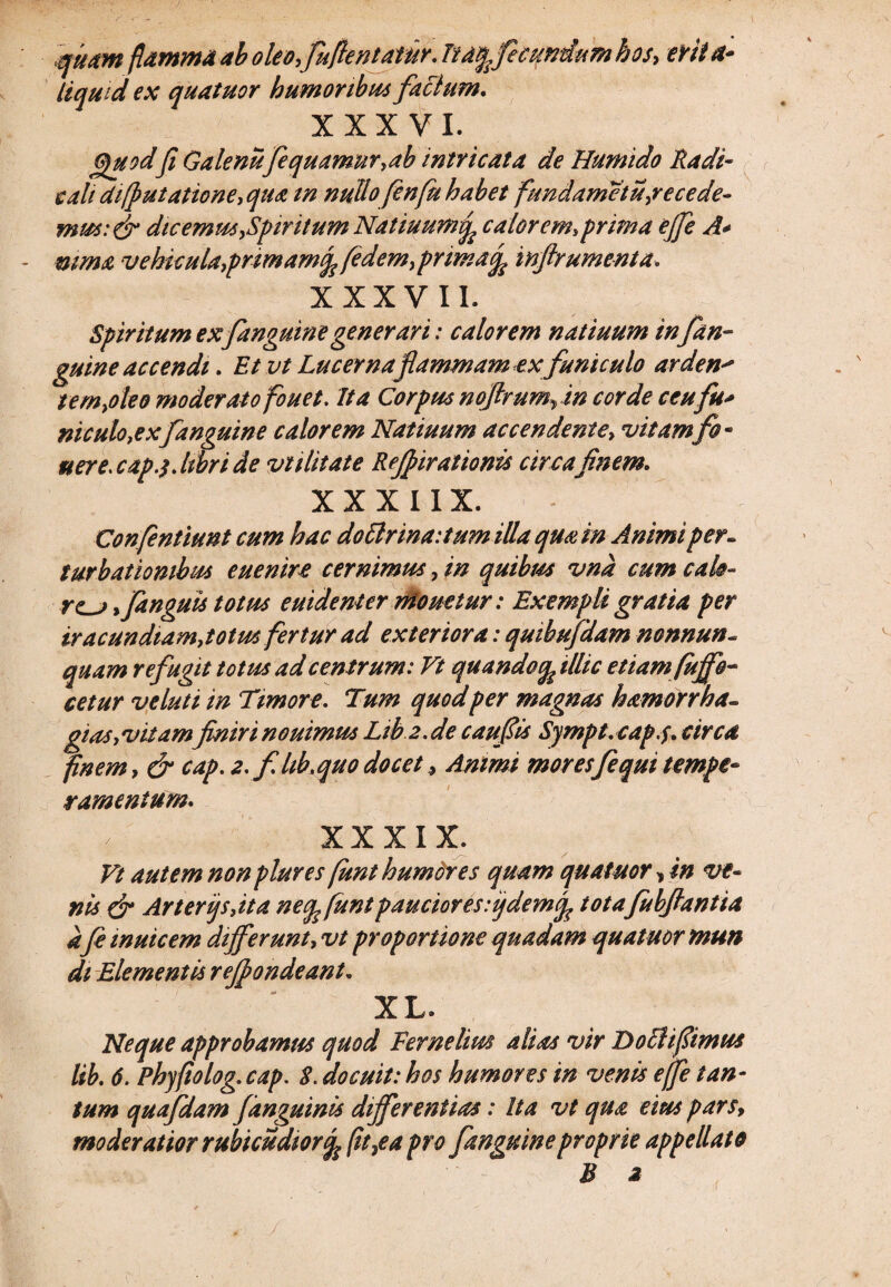 quam flamma ab oleofufientatiir. Ita^fecundumhos, evita* liqui d ex quatuor humoribus factum, XXXVI. Quodfi Gatenufiquamur,ab intricata de Humido Radi- e ah diffutatione, qua tn nullo fenfu habet fundarnctu secede¬ mus :& dic emm,Spiritum Natiuumvp calor em, prima ejje A* mma vehicula,pnmarnf fidem, prima/ inftrumenta. XXXVII. Spiritum ex fanguinegenerari: calorem natiuum in fan- gmne accendi. Et vt Lucerna flammam ex funiculo arden* t em,oleo moderato fouet. Ita Corpus noftrumrin corde ceu fu* niculo,exfanguine calorem Natiuum accendente, vitamfi- uere.capj. libri de vtilitate Re/fiirationis circa finem. XX XIIX. Confentiunt cum hac doftrinaitumilla qmin Animi per¬ turbationibus euenire cernimus, in quibis* vna cum calo- re^j >fanguis totus euidenier niouetur: Exempli gratia per iracundiam,totus fertur ad exteriora: quibufdam nonnun- quam refugit totus ad centrum: Vt quandoop illic etiam fujfo- cetur v eluti in Timore. Tum quod per magnas h amor r ha- gtas,vitamfiniri nouimu* L1b2.de caufii* Sympt.cap.f. circa finem, & cap. 2. fhb.quodocet , Animi moresfi qui tempe¬ ramentum. XXXIX. Vt autem nonplures(unthumdres quam quatuor, in ve¬ nis & Arterijs,ita necp funi paucior es fidem/ totafubftantia a fi muicem differunt, vt proportione quadam quatuor mun di Elementis reffiondeant. XL. Neque approbamus quod Fernelim alias vir D ocii fimus lib. 6. Phyfiolog. cap. 8. docuit: hos humores in venis ejfi tan¬ tum quafdam /anguinis differentias: Ita vt qua eius pars, moderatior rubicudwr/ fit,e a pro fanguine proprie appellato