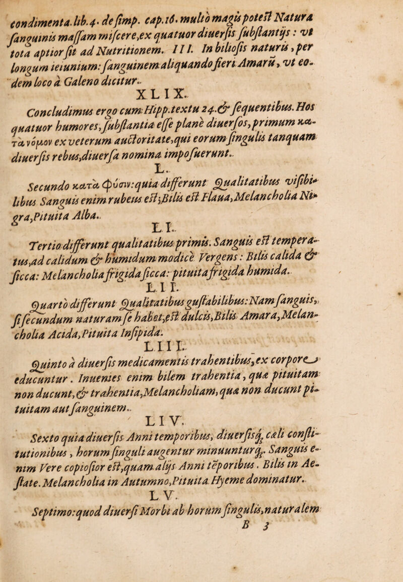 fanoumis maffam rnifcere,ex qua tuor diuerfis jubjlantqs: vt tota aptiorJit ad Nutritionem. III. In biltofis naturis, per longum munium: fanguinemaliquando fieri Amaru, vt eo. dem loco a Galeno dtcttur- XLIX. Concludimus er00 cum-Hipp.textu 24.&Jequentibus. Hos qua tuor humores,Jubpntia e([e plani dtuerfos, primum nec- rtvifMv ex veterum auttoritate,qui eorum fmguhs tanquam diuerfis rebus,diuerfa nomina impofuerunt- jLj. Secundo ua-ra. tyxxnv.quia differunt Qualitatibus vifibi*■ hbus Sanguis enim rubeus esiyBilis eil Flaua,Melancholia Ni* ora.Pituita Alba*. EI. Tertio differunt qualitatibus'primis. Sanguis eB tempera- tus,ad calidum & humtdum modice. Vergens: Bilis calida & Cicca: Melancholiafrigidaficc a: pituitafrigida h umida. Lir. Quarto differunt Qualitatibusgufiabihbus:Namfanguisv fi fecundum naturam(e habetrfB dulcis,Bilis* Amara7Melan* cholia Acida>Pituita lnfipida LUI. Quinto a diuerfs medicamentis tr ah entibusyex corporea tducuntur. Inuenies enim bilem trahentia, qua pituitam non ducunt> dr trahentia^Melanchoham, qua non ducunt pu tuitam aut fanvuinem.. . ' LIV’ Sexto quia diuerfis Anni temporibus, diuerfis^ cali confli- tutionibus, horumfinguh augentur minuuntur(fe. Sanguis e- nim Vere copiofor eB}quam.alijs Anni teporibus. Bilis m Ae- flat e.Melancholia in Autumno,Pituit a. Hyeme dominatur. L V. Septimo:quoddiuerf Morbi ab horum fingulistnaturalem