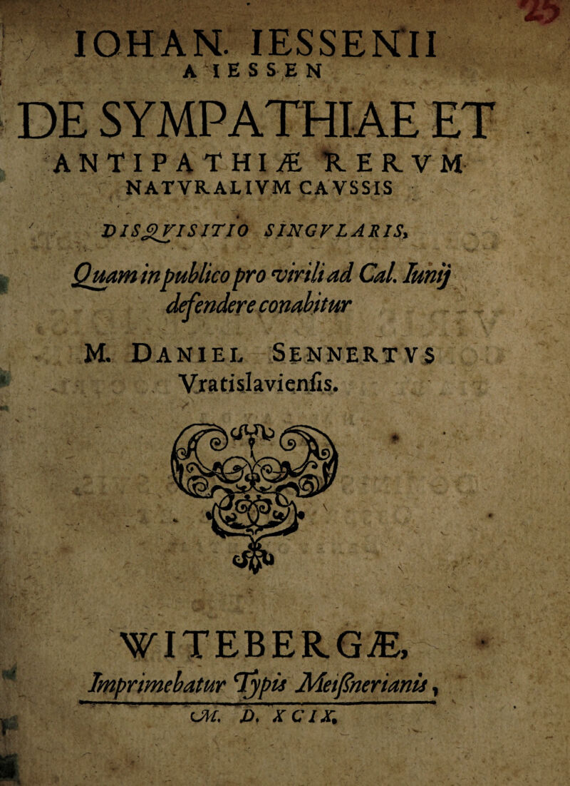 ! V IOHAN. IESSENII AI E SSE N DE SYMPATHIAE ET ANTIPATHIA UERVM NATVRALIVM CAVSSIS ' DISgriSITIO SINGFLARIS, M. Daniel Sennertv$ Vratislavienfis. WITEBE R.GM, Imprimebatur 'Typi* Meifnerianis, ’iM. D, XCIX, Quam in publico pro 'virili ad Cal. Imi) defendere conabitur