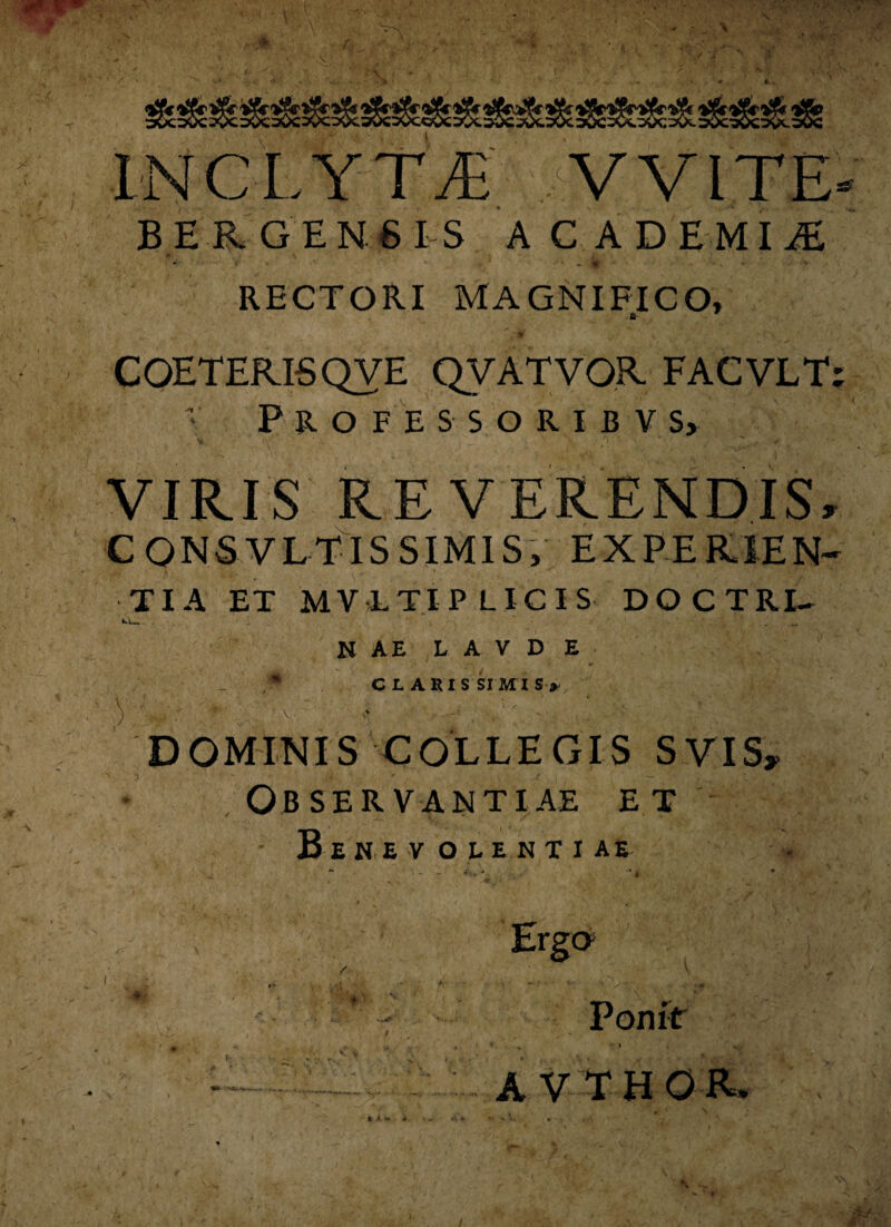 INCLYTAE V VITE- i ,<*- ’ . . ' . • - * > . r • . ,, S . - • . B E RGEN6 IS ACADEMIiE • «• ‘ ' RECTORI MAGNIFICO, fr COETERI5QVE QVATVOR FACVLT; Professoribv s, VIRIS REVERENDIS, CQNSVLTIS SIMIS, EXPERIEN¬ TIA ET MVLTIP LICIS DOCTRL- k.L»_ 'L ■. ■ - . L ... • _* Vr N AE L A V D E ;* CLARISSIMIS» ' )/■<*■ ■. ■v « * ^ : 1  ; 2. DOMINIS COLLEGIS SVIS, Observantiae et B e uevolentiae . vO* ’ ,y, ^ — s- • * i. ** Pon it ' I , y A VTHOR.