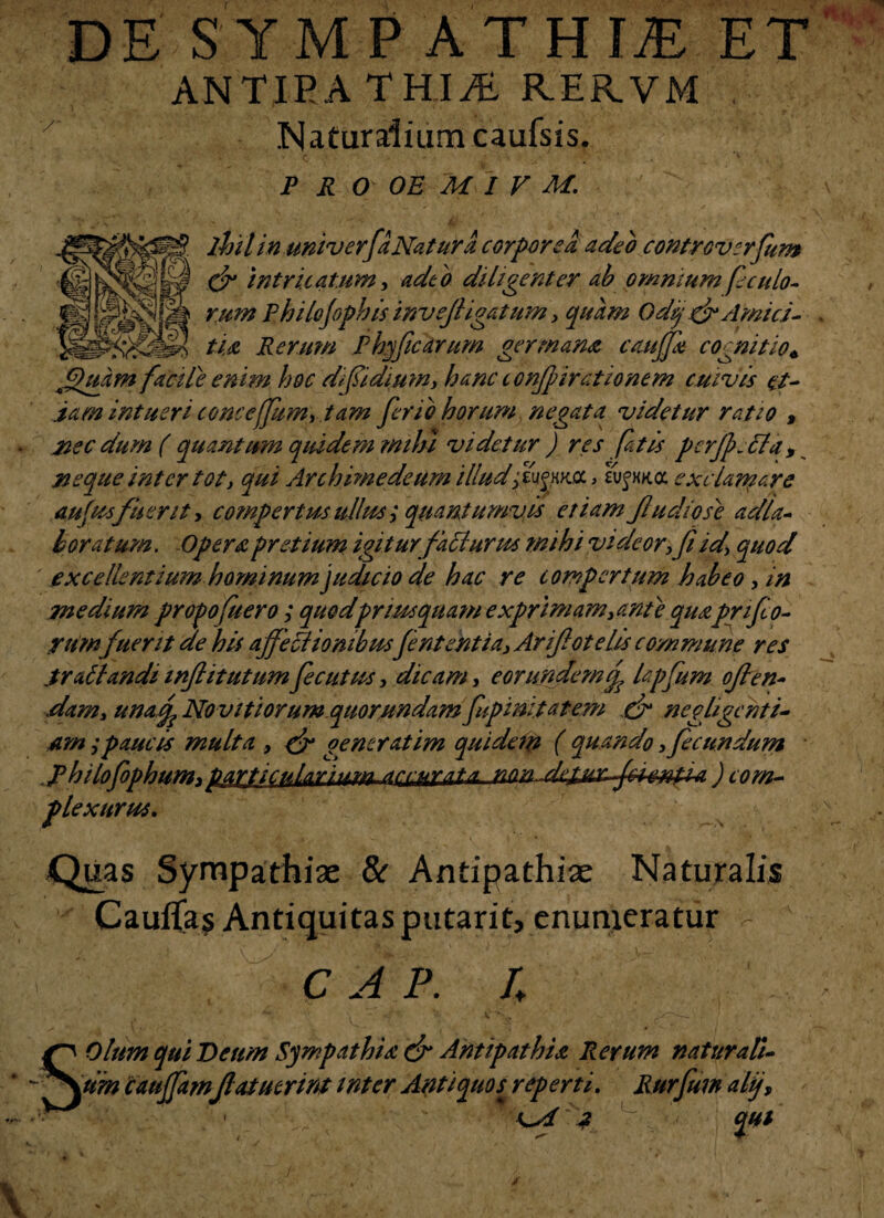 DE SYMPATHIAE ET ANTIPATHIAE RER.VM Naturalium caufsis. p r o oe 'M i v M. ihilin ukiv erfa Nat urit corpore a adeo coKtrov:rfum (jr intricatum, adeo diligenter ab omnium feculo¬ rum Philo(opbis invejligatum , quam Odij& Amici¬ tia Rerum Phyfcarum germana eaujja cognitio* Jduarn facile enim hoc di fidium, hanc confirationem cuivis et¬ iam intueri conceffum,.tam ferio horum negata videtur ratio , xec dum ( quantum quidem mihi videtur ) res fatis perjfcla, neque inter tot, qui Archimedeum illud fenna, a/fxk<x exclaniare aufusfuerit, compertus ullus ; quantumvis etiam fu dio se adla- boratum. Opera pretium igiturfailurm mihi videor,fi id, quod excellentium hominum judicio de hac re compertum habeo, in medium propofuero; quodpriusquam exprimam,ante quaprifo- rumfuerit de his affetiionibusJentent ia, Arifotelis commune res .tr altandiinjlitutumfecutus, dicam, eorundemef lapfum ofien- dam, unafo No vitiorum quorundam fupinitatem ef neghgcnti- Am;paucis multa , & generatim quidem ( quando fecundum jhilofophum,pwti^A.ariiMkL-dnrurat^ nan^djituac-fieMtUL) com¬ plexurus. Quas Sympathiae & Antipathiae Naturalis Cauflas Antiquitas putarit, enumeratur - C A P. U Olum qui Deum Sympathia & Antipathia Rerum natur a li- S\. - - - * - um cauffamflatutrint inter Antiquos^ reperti. Rufum alij, - o/ 2 ~ qui \