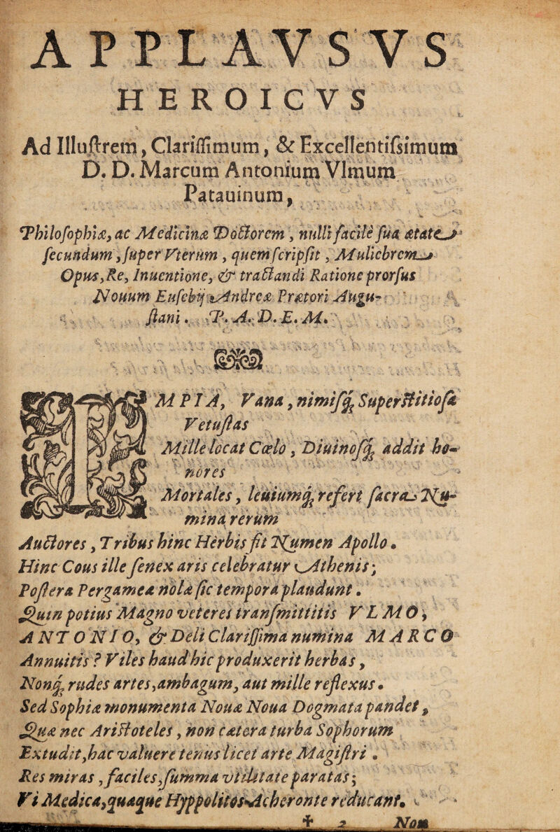 APPLAVSV S H E R O I C V S Ad IlluftremjClariffimum, & Excel!entiTsimum D. D. Marcum Antonium Vlmum Patauinum, cPbilofophi£,ac Medicina lotiorem, nulli facile fua : fecundum yjuper Vterum, quem feripfit. Muliebrem^ Opus,Re, lnuentlone, & traffandi Rationeprorfus JSouum Eufebij zAndrca Pratori Augu- Jiani. CP.ArD-E.Mc . a. . M P TAy Vana , nimify SuperHitiofk Vetuflas Mille locat Ccelo > Diuinofl| addit ho¬ nora 1 - Mortales y kuiumc^ refert facreu 2{u~ min a rertiin Audi ores, T ribus hinc Herbis fit Tfumen Apollo • Hinc Cous ille fenex aris celebratur ^Athenis; P opera Pergamea nola fic tempora plaudunt. ffluinpotius Magno veteres tranfmittitis V LMO, A NT O NI Oy & Beli Clariffima numina MARCO Annuitis ? Viles haud hic produxerit herbas, Hon£ rudes artes ^ambagum, aut mille reflexus * Sed Sophia monumenta Nona Noua Dogmata pandet 9 Jd>ua nec AriHoteles, non c ater a turba Sophorum Extudit Joac valuere tenus licet arte Magiflri • Res miras yfactleSyfumma vtiUlaieparatas; Vi Medica,quaque Hjppolitos Acheronte reducant. v