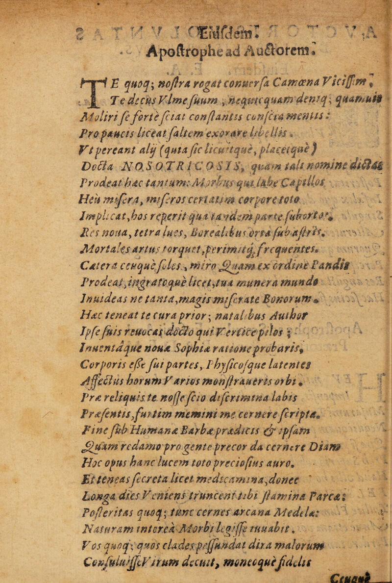 0» •V* * ;f' Apoftrophe ad Au&orenit TE quoq\ noflrarogatconmrfa Camcena Victam% Te dtcusVlmejuum s neqmc quam demq\ quamuii AI gliri fe farte piat conflantis conjcm mentis : Pro paucis liceat faltem exorare libellis« Vt pereant altj (quiafac iicpJtque^ placet qui) Defla NO, S OTRIC QS I$9 quam tali nmmediSiti Prodeat hac tantum:-Mstbiis qmjahe Ca filios. Heu mtfarjt» mtfaros cntmm corpore toto. Impiicaifaos roperit qua tandempmte.fakort Pes nona, tetra lues, Bore&libuiortafubdfatis* Mortales artus torquet,periM/tgp frequentes* Cate? a ceuquefales. % miro .££mm ex ordine Pandis Prodeas fngrarcqMe licet,tua manera mundo Jn ut de as ne tam a,magis mfarate Bonorum • Hac teneat te cura prior • natalibus Authof Jpfe fatis reme at dedio qui Verficepihs ; - Jementa que noua Sophia ranone probaris* Corporis efttfaut partes, Phyfacojqne latentes Jfjeclus horum V anos monfar&utris orht • Pra reliquis te nofjefacio difcnmma labis Prsfentisfaurtim memini me cernerefaripla* Pine fab Humana Barba pradicis efa ipfaafn Jjhptm redamo pro gente precor da cernere Diam Hoc opus ha nc lucem toto prcci&fius auro. Et teneasfaecrcta licet medicamina, donec Longa dies Vemens truncem ubi flamina Parcet i Po fi er it as quoq * time cernes arcana Medela: Naturam interea- Morbi legijfe mu abit. Vos qmtfx quos clades pandat dira malorum ConjuiuiJjcVsrum decuit, momcquefaddit Ceuetnk